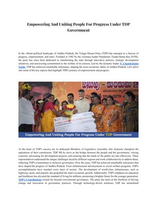 Empowering And Uniting People For Progress Under TDP
Government
In the vibrant political landscape of Andhra Pradesh, the Telugu Desam Party (TDP) has emerged as a beacon of
progress, empowerment, and unity. Founded in 1982 by the visionary leader Nandamuri Taraka Rama Rao (NTR),
the party has since been dedicated to transforming the state through innovative policies, strategic development
initiatives, and unwavering commitment to the welfare of its citizens. Led by the dynamic leader N. Chandrababu
Naidu, TDP has achieved remarkable milestones, shaping the socio-economic fabric of Andhra Pradesh. Let's delve
into some of the key aspects that highlight TDP's journey of empowerment and progress.
At the heart of TDP's success are its dedicated Members of Legislative Assembly who tirelessly champion the
aspirations of their constituents. TDP MLAs serve as the bridge between the people and the government, voicing
concerns, advocating for development projects, and ensuring that the needs of the public are met effectively. These
representatives understand the unique challenges faced by different regions and work collaboratively to address them,
reflecting TDP's commitment to inclusive governance. Over the years, TDP has achieved remarkable milestones that
have shaped the progress of Andhra Pradesh. From infrastructural advancements to social welfare programs, TDP's
accomplishments have touched every facet of society. The development of world-class infrastructure, such as
highways, ports, and airports, has propelled the state's economic growth. Additionally, TDP's emphasis on education
and healthcare has elevated the standard of living for millions, promoting a brighter future for the younger generation.
TDP's Contributions extend far beyond conventional governance. The party has been at the forefront of driving
change and innovation in governance practices. Through technology-driven solutions, TDP has streamlined
 