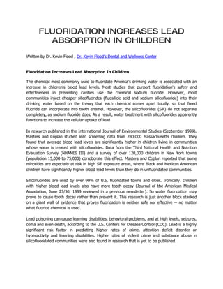 FLUORIDATION INCREASES LEAD
         ABSORPTION IN CHILDREN
Written by Dr. Kevin Flood , Dr. Kevin Flood’s Dental and Wellness Center


Fluoridation Increases Lead Absorption In Children

The chemical most commonly used to fluoridate America's drinking water is associated with an
increase in children's blood lead levels. Most studies that purport fluoridation's safety and
effectiveness in preventing cavities use the chemical sodium fluoride. However, most
communities inject cheaper silicofluorides (fluosilicic acid and sodium silicofluoride) into their
drinking water based on the theory that each chemical comes apart totally, so that freed
fluoride can incorporate into tooth enamel. However, the silicofluorides (SiF) do not separate
completely, as sodium fluoride does, As a result, water treatment with silicofluorides apparently
functions to increase the cellular uptake of lead.

In research published in the International Journal of Environmental Studies (September 1999),
Masters and Coplan studied lead screening data from 280,000 Massachusetts children. They
found that average blood lead levels are significantly higher in children living in communities
whose water is treated with silicofluorides. Data from the Third National Health and Nutrition
Evaluation Survey (NHANES III) and a survey of over 120,000 children in New York towns
(population 15,000 to 75,000) corroborate this effect. Masters and Coplan reported that some
minorities are especially at risk in high SiF exposure areas, where Black and Mexican American
children have significantly higher blood lead levels than they do in unfluoridated communities.

Silicofluorides are used by over 90% of U.S. fluoridated towns and cities. Ironically, children
with higher blood lead levels also have more tooth decay (Journal of the American Medical
Association, June 23/30, 1999 reviewed in a previous newsletter). So water fluoridation may
prove to cause tooth decay rather than prevent it. This research is just another block stacked
on a giant wall of evidence that proves fluoridation is neither safe nor effective -- no matter
what fluoride chemical is used.

Lead poisoning can cause learning disabilities, behavioral problems, and at high levels, seizures,
coma and even death, according to the U.S. Centers for Disease Control (CDC). Lead is a highly
significant risk factor in predicting higher rates of crime, attention deficit disorder or
hyperactivity and learning disabilities. Higher rates of violent crime and substance abuse in
silicofluoridated communities were also found in research that is yet to be published.
 
