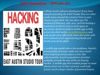 Calling Austin software developers! If you have
enjoyed attending the EAST Studio Tour (or other
studio tours around the country) here is your
chance to give back. For two days over the
weekend of February 15th, 2014, we’ll be hosting a
hackathon at the Go Lab co-work space in
downtown Austin to build a mobile app to help
artists list their works sso authentication, and
help people more effectively share the works with
their network of art-appreciating friends and
family around the globe.
A mobile app would solve a few problems. Austin’s
communities of artists make our city a much
more inspiring and fun place to live. But
unfortunately, Austin’s population of artists
probably exceeds the size of the art-buying
market. A mobile app that enabled people to tweet
photos of art out to their network could help
artists reach a larger market of potential buyers.
 
