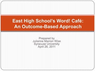 East High School’s Word! Café:
 An Outcome-Based Approach

             Prepared by
        Julianne Marron Wise
         Syracuse University
             April 28, 2011
 