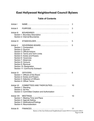East Hollywood Neighborhood Council Bylaws Approved 1-26-14
Page 1 of 18
East Hollywood Neighborhood Council Bylaws
Table of Contents
Article I NAME………………………………………………………….. 3
Article II PURPOSE……………………………………………………. 3
Article III BOUNDARIES……………………………………………….. 3
Section 1: Boundary Description
Section 2: Internal Boundaries
Article IV STAKEHOLDER……………………………………………. 5
Article V GOVERNING BOARD……………………………………… 6
Section 1: Composition
Section 2: Quorum
Section 3: Official Actions
Section 4: Terms and Term Limits
Section 5: Duties and Powers
Section 6: Vacancies
Section 7: Absences
Section 8: Censure
Section 9: Removal
Section 10: Resignation
Section 11: Community Outreach
Article VI OFFICERS……………………………………………….… 9
Section 1: Officers of the Board
Section 2: Duties and Powers
Section 3: Selection of Officers
Section 4: Officer Terms
Article VII COMMITTEES AND THEIR DUTIES……….……….… 10
Section 1: Standing
Section 2: Ad Hoc
Section 3: Committee Creation and Authorization
Article VIII MEETINGS……………….…………………………… 11
Section 1: Meeting Time and Place
Section 2: Agenda Setting
Section 3: Notifications/Postings
Section 4: Reconsideration
Article IX FINANCES……….……….………………………...... 12
 