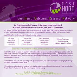East Health Outcomes Research Network
                 An East European Full Service CRO with an Impeccable Record
               in Patient Recruitment for Clinical Trials from Phase I to Phase IV.
Not only has EastHORN NEVER failed to reach a recruitment target; in multi vendor trials EastHORN has rescued studies by
providing additional patients to supplement other, under performing vendors (averaging 140% of initial recruitment target).
EastHORN staff is highly experienced and studies to date include:

       Oncology                     Cardiovascular                Gastroenterology                Diabetes, Respiratory,
       Breast Cancer               Deep vein Thrombosis            Upper GI Bleeding
                                                                                                    Immunology, CNS,
     Colorectal Cancer                Hypertension                 Ulcerative Colitis
      Prostate Cancer              Pulmonary Embolism               Crohn’s Disease            Paediatric & Medical Devices


              Please see our website for further examples of our therapeutic experience. www.easthorn.eu

EastHORN is able to provide all the regulatory and medical writing services required for undertaking a clinical trial in CEE. We
work closely with the regulatory bodies in each country using native English speaking staff and a dedicated start up team for
each study. A large percentage of our staff are medically qualiﬁed and experienced, therefore able to help in protocol design
(and translation) if required.

EastHORN takes great pride in its relationships with sponsor companies, sites and investigators and this is highlighted through
our clinical trail patient recruitment results.

We would welcome the opportunity to help you in the development of your clinical projects, large or small. Please do not hesitate
to get in touch to ﬁnd out more about us or to arrange an informal meeting.

                                       Chris Birch – Global Business Development Director
                         Chris.birch@easthorn.eu +44 1280 816919 (ofﬁce), +44 7973 287751 (mobile)
 