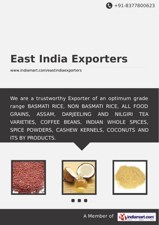 +91-8377800623

East India Exporters
www.indiamart.com/eastindiaexporters

We are a trustworthy Exporter of an optimum grade
range BASMATI RICE, NON BASMATI RICE, ALL FOOD
GRAINS,

ASSAM,

DARJEELING

AND

NILGIRI

TEA

VARIETIES, COFFEE BEANS, INDIAN WHOLE SPICES,
SPICE POWDERS, CASHEW KERNELS, COCONUTS AND
ITS BY PRODUCTS.

A Member of

 