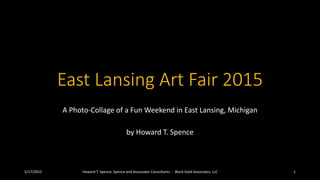 East Lansing Art Fair 2015
A Photo-Collage of a Fun Weekend in East Lansing, Michigan
by Howard T. Spence
5/17/2015 Howard T. Spence, Spence and Associates Consultants - Black-Gold Associates, LLC 1
 
