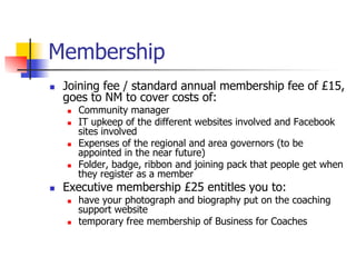 Membership
n    Joining fee / standard annual membership fee of £15,
      goes to NM to cover costs of:
      n    Community manager
      n    IT upkeep of the different websites involved and Facebook
            sites involved
      n    Expenses of the regional and area governors (to be
            appointed in the near future)
      n    Folder, badge, ribbon and joining pack that people get when
            they register as a member
n    Executive membership £25 entitles you to:
      n    have your photograph and biography put on the coaching
            support website
      n    temporary free membership of Business for Coaches
 