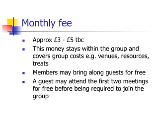 Monthly fee
n    Approx £3 - £5 tbc
n    This money stays within the group and
      covers group costs e.g. venues, resources,
      treats
n    Members may bring along guests for free
n    A guest may attend the first two meetings
      for free before being required to join the
      group
 