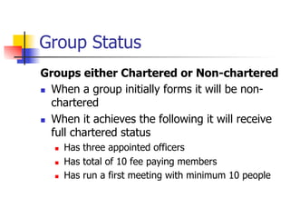 Group Status
Groups either Chartered or Non-chartered
n  When a group initially forms it will be non-
    chartered
n  When it achieves the following it will receive
    full chartered status
   n    Has three appointed officers
   n    Has total of 10 fee paying members
   n    Has run a first meeting with minimum 10 people
 