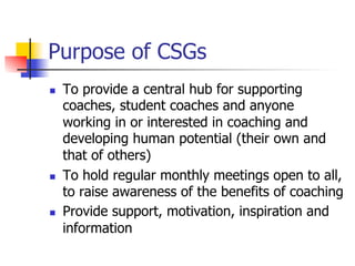 Purpose of CSGs
n    To provide a central hub for supporting
      coaches, student coaches and anyone
      working in or interested in coaching and
      developing human potential (their own and
      that of others)
n    To hold regular monthly meetings open to all,
      to raise awareness of the benefits of coaching
n    Provide support, motivation, inspiration and
      information
 