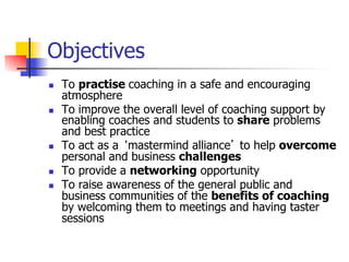 Objectives
n    To practise coaching in a safe and encouraging
      atmosphere
n    To improve the overall level of coaching support by
      enabling coaches and students to share problems
      and best practice
n    To act as a ‘mastermind alliance’ to help overcome
      personal and business challenges
n    To provide a networking opportunity
n    To raise awareness of the general public and
      business communities of the benefits of coaching
      by welcoming them to meetings and having taster
      sessions
 