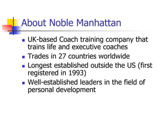 About Noble Manhattan
n    UK-based Coach training company that
      trains life and executive coaches
n    Trades in 27 countries worldwide
n    Longest established outside the US (first
      registered in 1993)
n    Well-established leaders in the field of
      personal development
 