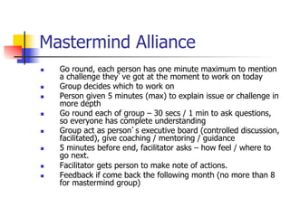Mastermind Alliance
n    Go round, each person has one minute maximum to mention
      a challenge they’ve got at the moment to work on today
n    Group decides which to work on
n    Person given 5 minutes (max) to explain issue or challenge in
      more depth
n    Go round each of group – 30 secs / 1 min to ask questions,
      so everyone has complete understanding
n    Group act as person’s executive board (controlled discussion,
      facilitated), give coaching / mentoring / guidance
n    5 minutes before end, facilitator asks – how feel / where to
      go next.
n    Facilitator gets person to make note of actions.
n    Feedback if come back the following month (no more than 8
      for mastermind group)
 