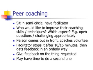 Peer coaching
n    Sit in semi-circle, have facilitator
n    Who would like to improve their coaching
      skills / techniques? Which aspect? E.g. open
      questions / challenging appropriately
n    Person comes out in front, coaches volunteer
n    Facilitator stops it after 10/15 minutes, then
      gets feedback in an orderly way
n    Give feedback on the thing requested
n    May have time to do a second one
 