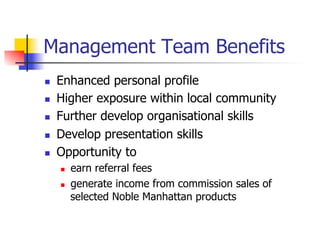 Management Team Benefits
n    Enhanced personal profile
n    Higher exposure within local community
n    Further develop organisational skills
n    Develop presentation skills
n    Opportunity to
      n    earn referral fees
      n    generate income from commission sales of
            selected Noble Manhattan products
 