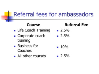 Referral fees for ambassadors
            Course                  Referral Fee
n    Life Coach Training   n    2.5%
n    Corporate coach       n    2.5%
      training
n    Business for          n    10%
      Coaches
n    All other courses     n    2.5%
 