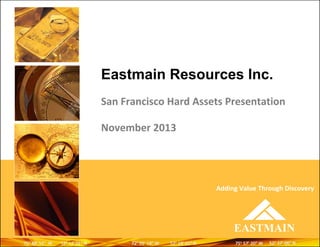 Eastmain Resources Inc.
San Francisco Hard Assets Presentation
November 2013

Adding Value Through Discovery

EASTMAIN
75o 48’ 52” W
48’ 52”

52o 13’ 01” N
13’ 01”

72o 05’ 19” W
05’ 19”

52o 18’ 01” N
18’ 01”

75o 57’ 20” W
57’ 20”

52o 37’ 06” N
37’ 06”

 
