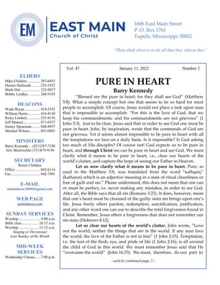 0………. 4
--article continued from page 1—
Are we confident that our light is bright
Vol. 47 January 11, 2022 Number 2
PURE IN HEART
Barry Kennedy
“Blessed are the pure in heart; for they shall see God” (Matthew
5:8). What a simple concept but one that seems to be so hard for most
people to accomplish. Of course, Jesus would not place a task upon man
that is impossible to accomplish. “For this is the love of God, that we
keep his commandments: and his commandments are not grievous” (1
John 5:3). Just to be clear, Jesus said that in order to see God one must be
pure in heart. John, by inspiration, wrote that the commands of God are
not grievous. Yet it seems almost impossible to be pure in heart with all
the temptations we face on a daily basis. Is it impossible? Is God asking
too much of His disciples? Of course not! God expects us to be pure in
heart, and through Christ we can be pure in heart and see God. We must
clarify what it means to be pure in heart, i.e., clear our hearts of the
world’s clutter, and capture the hope of seeing our Father in Heaven.
Let us now clarify what it means to be pure in heart. Pure, as
used in the Matthew 5:8, was translated from the word “καθαρός”
(katharos) which is an adjective meaning in a state of ritual cleanliness or
free of guilt and sin.” Please understand, this does not mean that one can
or must be perfect, i.e. never making any mistakes, in order to see God.
After all, the Bible says that all sin (Romans 3:23). It does, however, mean
that one’s heart must be cleansed of the guilty stain sin brings upon one’s
life. Jesus freely offers pardon, redemption, sanctification, justification,
and any other word one can use to describe the total forgiveness found in
Christ. Remember, Jesus offers a forgiveness that does not remember our
sin stain (Hebrews 8:12).
Let us clear our hearts of the world’s clutter. John wrote, “Love
not the world, neither the things that are in the world. If any man love
the world, the love of the Father is not in him” (1 John 2:15). Temptation,
i.e. the lust of the flesh, eye, and pride of life (1 John 2:16), is all around
the child of God in this world. We must remember Jesus said that He
“overcame the world” (John 16:33). We must, therefore, do our part to
--article continued page 2--
ELDERS
Mike Childers ............. 397-6453
Dennis Hallmark......... 255-5557
Mark Hitt .................... 322-0917
Bobby Lindley ............ 260-9193
DEACONS
Wade Bryan ................ 419-5552
William Harris ............ 416-8149
Ricky Lindsey............. 255-8136
Jeff Mansel.................. 871-0357
Jimmy Spearman ........ 840-8957
Michael Wilson........... 891-0891
MINISTERS
Barry Kennedy....(931)787-7108
Alex Blackwelder (731)879-9196
SECRETARY
Renee Childers
Office.......................... 842-6116
Fax .............................. 842-7091
E-MAIL
eastmaincoc38804@gmail.com
WEB PAGE
eastmaincoc.com
SUNDAY SERVICES
Worship........................9:00 a.m.
Bible class..................10:15 a.m.
Worship......................11:15 a.m.
Singing or Devotional
Last Sunday of the Month
MID-WEEK
SERVICES
Wednesday Classes......7:00 p.m.
1606 East Main Street
P. O. Box 1761
Tupelo, Mississippi 38802
“Thou shalt observe to do all that they inform thee”
(Deut. 17:10)
 