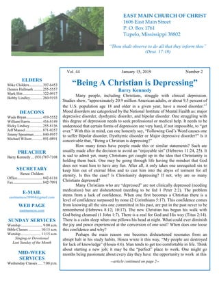 4
Hugh Vol. 44 January 15, 2019 Number 2
“Being A Christian is Depressing”
Barry Kennedy
Many people, including Christians, struggle with clinical depression.
Studies show, “approximately 20.9 million American adults, or about 9.5 percent of
the U.S. population age 18 and older in a given year, have a mood disorder.”
1
Mood disorders are categorized by the National Institute of Mental Health as: major
depressive disorder, dysthymic disorder, and bipolar disorder. One struggling with
this degree of depression needs to seek professional or medical help. It needs to be
understood that certain forms of depression are very hard, if not impossible, to “get
over.” With this in mind, can one honestly say, “Following God’s Word causes one
to suffer Bipolar disorder, Dysthymic disorder or Major depressive disorder?” Is it
conceivable that, “Being a Christian is depressing?”
How many times have people made this or similar statements? Such are
usually made after the decision to avoid an “enjoyable sin” (Hebrews 11:24, 25). It
is sad to admit yet, many Christians get caught up in the idea that Christianity is
holding them back. One may be going through life having the mindset that God
does not want him to have any fun. After all, it only takes one unrequited sin to
keep him out of eternal bliss and to cast him into the abyss of torment for all
eternity. Is this the case? Is Christianity depressing? If not, why are so many
Christians depressed?
Many Christians who are “depressed” are not clinically depressed (needing
medication) but are disheartened (needing to be fed 1 Peter 2:2). The problem
stems from a lack of confidence. When one first becomes a Christian there is a
level of confidence surpassed by none (2 Corinthians 5:17). This confidence comes
from knowing all the sins one committed in his past, are put in the past never to be
remembered (Hebrews 8:12; 10:17). The new Christian has begun his walk with
God being cleansed (1 John 1:7). There is a zeal for God and His way (Titus 2:14).
There is a calm sleep when one pillows his head at night. What could ever diminish
the joy and peace experienced at the conversion of one soul? When does one loose
this confidence and why?
Perhaps the main reason one becomes disheartened resonates from an
abrupt halt in his study habits. Hosea wrote it this way, “My people are destroyed
for lack of knowledge” (Hosea 4:6). Man tends to get too comfortable in life. Think
about starting a new job; it may be the “perfect” place to work. One might go
months being passionate about every day they have the opportunity to work at this
--article continued on page 2--
ELDERS
Mike Childers..............397-6453
Dennis Hallmark .........255-5557
Mark Hitt.....................322-0917
Bobby Lindley.............260-9193
DEACONS
Wade Bryan.................419-5552
William Harris.............416-8149
Ricky Lindsey .............255-8136
Jeff Mansel..................871-0357
Jimmy Spearman.........840-8957
Michael Wilson ...........891-0891
PREACHER
Barry Kennedy ... (931)787-7108
SECRETARY
Renee Childers
Office...........................842-6116
Fax...............................842-7091
E-MAIL
eastmaincoc38804@gmail.com
WEB PAGE
eastmaincoc.com
SUNDAY SERVICES
Worship....................... 9:00 a.m.
Bible Classes............. 10:15 a.m.
Worship..................... 11:15 a.m.
Singing or Devotional
Last Sunday of the Month
MID-WEEK
SERVICES
Wednesday Classes .....7:00 p.m.
EAST MAIN CHURCH OF CHRIST
1606 East Main Street
P. O. Box 1761
Tupelo, Mississippi 38802
“Thou shalt observe to do all that they inform thee”
(Deut. 17:10)
 