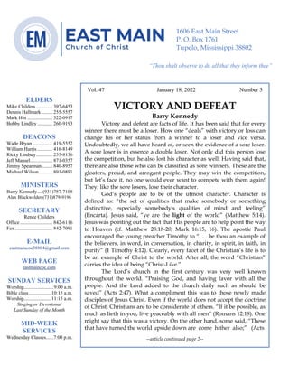 0………. 4
--article continued from page 1—
Are we confident that our light is bright
Vol. 47 January 18, 2022 Number 3
VICTORY AND DEFEAT
Barry Kennedy
Victory and defeat are facts of life. It has been said that for every
winner there must be a loser. How one “deals” with victory or loss can
change his or her status from a winner to a loser and vice versa.
Undoubtedly, we all have heard of, or seen the evidence of a sore loser.
A sore loser is in essence a double loser. Not only did this person lose
the competition, but he also lost his character as well. Having said that,
there are also those who can be classified as sore winners. These are the
gloaters, proud, and arrogant people. They may win the competition,
but let’s face it, no one would ever want to compete with them again!
They, like the sore losers, lose their character.
God’s people are to be of the utmost character. Character is
defined as: “the set of qualities that make somebody or something
distinctive, especially somebody's qualities of mind and feeling”
(Encarta). Jesus said, “ye are the light of the world” (Matthew 5:14).
Jesus was pointing out the fact that His people are to help point the way
to Heaven (cf. Matthew 28:18-20; Mark 16:15, 16). The apostle Paul
encouraged the young preacher Timothy to “. . . be thou an example of
the believers, in word, in conversation, in charity, in spirit, in faith, in
purity” (1 Timothy 4:12). Clearly, every facet of the Christian’s life is to
be an example of Christ to the world. After all, the word “Christian”
carries the idea of being “Christ-Like.”
The Lord’s church in the first century was very well known
throughout the world. “Praising God, and having favor with all the
people. And the Lord added to the church daily such as should be
saved” (Acts 2:47). What a compliment this was to those newly made
disciples of Jesus Christ. Even if the world does not accept the doctrine
of Christ, Christians are to be considerate of others. “If it be possible, as
much as lieth in you, live peaceably with all men” (Romans 12:18). One
might say that this was a victory. On the other hand, some said, “These
that have turned the world upside down are come hither also;” (Acts
--article continued page 2--
ELDERS
Mike Childers ............. 397-6453
Dennis Hallmark......... 255-5557
Mark Hitt .................... 322-0917
Bobby Lindley ............ 260-9193
DEACONS
Wade Bryan ................ 419-5552
William Harris ............ 416-8149
Ricky Lindsey............. 255-8136
Jeff Mansel.................. 871-0357
Jimmy Spearman ........ 840-8957
Michael Wilson........... 891-0891
MINISTERS
Barry Kennedy....(931)787-7108
Alex Blackwelder (731)879-9196
SECRETARY
Renee Childers
Office.......................... 842-6116
Fax .............................. 842-7091
E-MAIL
eastmaincoc38804@gmail.com
WEB PAGE
eastmaincoc.com
SUNDAY SERVICES
Worship........................9:00 a.m.
Bible class..................10:15 a.m.
Worship......................11:15 a.m.
Singing or Devotional
Last Sunday of the Month
MID-WEEK
SERVICES
Wednesday Classes......7:00 p.m.
1606 East Main Street
P. O. Box 1761
Tupelo, Mississippi 38802
“Thou shalt observe to do all that they inform thee”
(Deut. 17:10)
 