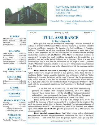 4
Hugh Vol. 44 January 22, 2019 Number 3
FULL ASSURANCE
By Barry Kennedy
Have you ever had full assurance in something? The word assurance, as
defined in Webster’s II Dictionary Office Edition, means “1. a statement intended
to inspire confidence: guarantee. 2a. Certainty. b. Self-confidence. 3. Audacity:
boldness.” No doubt, we all have experienced full assurance in some area of our
lives. It could be (should be) the case that we have full assurance in our marriage
relationships (Genesis 2:24, 25; Matthew 19:6). Maybe we have full assurance in
our carriers? No matter how much confidence we may have in this world, there is a
possibility that we can be wrong. Solomon put it this way, “There is a way that
seemeth right unto a man, but the end thereof are the ways of death” (Proverbs
16:25). What really matters is whether or not we have full assurance in our spiritual
lives. This in turn will help to sure up the other aspects of life (i.e. marriage, carrier,
etc.).
Do we have full assurance in our origin? Where did we originate? Many
“great minds” have sought an answer to this question. Some have become so
intelligent that they cannot accept the truth that God is the source of all life. “In the
beginning God created the heaven and the earth” (Genesis 1:1). The problem many
have, realize it or not, is man does not like to be held accountable. Wayne Jackson,
Kyle Butt, and Eric Lyons have written the book “Surveying the Evidence” which
deals with the evidences of creation and God’s existence. In this book on page 27
they state:
Let us thus sum up like this: (1) Life was either spontaneously
generated by accident from inorganic substances, or it was created
purposely by an eternal force. . . (2) But all evidence indicates it does not,
and could not, start spontaneously by chance. (3) The evidence forces one
to believe that life originally was created by an Eternal Life Force!
Please notice that in Genesis 1:1 there is no attempt made to try and
establish the existence of God. Moses set forth to proclaim that the origin of this
earth, the cosmos, and all things in them are from God. This is important because of
the destination we all face. “Then shall the dust return to the earth as it was: and the
spirit shall return unto God who gave it” (Ecclesiastes 12:7). Do we have full
assurance in this truth?
Do we have full assurance in our God? Many people profess a faith in the
God of Heaven and earth. The problem is that far too often this “faith” is not one of
full assurance. Think about how close the apostles were to Jesus, yet they still
--article continued on page 2--
ELDERS
Mike Childers..............397-6453
Dennis Hallmark .........255-5557
Mark Hitt.....................322-0917
Bobby Lindley.............260-9193
DEACONS
Wade Bryan.................419-5552
William Harris.............416-8149
Ricky Lindsey .............255-8136
Jeff Mansel..................871-0357
Jimmy Spearman.........840-8957
Michael Wilson ...........891-0891
PREACHER
Barry Kennedy ... (931)787-7108
SECRETARY
Renee Childers
Office...........................842-6116
Fax...............................842-7091
E-MAIL
eastmaincoc38804@gmail.com
WEB PAGE
eastmaincoc.com
SUNDAY SERVICES
Worship....................... 9:00 a.m.
Bible Classes............. 10:15 a.m.
Worship..................... 11:15 a.m.
Singing or Devotional
Last Sunday of the Month
MID-WEEK
SERVICES
Wednesday Classes .....7:00 p.m.
EAST MAIN CHURCH OF CHRIST
1606 East Main Street
P. O. Box 1761
Tupelo, Mississippi 38802
“Thou shalt observe to do all that they inform thee”
(Deut. 17:10)
 