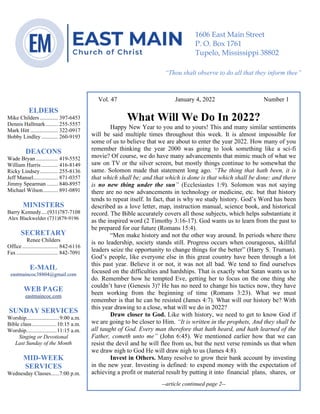 0………. 4
--article continued from page 1—
Are we confident that our light is bright
Vol. 47 January 4, 2022 Number 1
What Will We Do In 2022?
Happy New Year to you and to yours! This and many similar sentiments
will be said multiple times throughout this week. It is almost impossible for
some of us to believe that we are about to enter the year 2022. How many of you
remember thinking the year 2000 was going to look something like a sci-fi
movie? Of course, we do have many advancements that mimic much of what we
saw on TV or the silver screen, but mostly things continue to be somewhat the
same. Solomon made that statement long ago. “The thing that hath been, it is
that which shall be; and that which is done is that which shall be done: and there
is no new thing under the sun” (Ecclesiastes 1:9). Solomon was not saying
there are no new advancements in technology or medicine, etc. but that history
tends to repeat itself. In fact, that is why we study history. God’s Word has been
described as a love letter, map, instruction manual, science book, and historical
record. The Bible accurately covers all those subjects, which helps substantiate it
as the inspired word (2 Timothy 3:16-17). God wants us to learn from the past to
be prepared for our future (Romans 15:4).
“Men make history and not the other way around. In periods where there
is no leadership, society stands still. Progress occurs when courageous, skillful
leaders seize the opportunity to change things for the better” (Harry S. Truman).
God’s people, like everyone else in this great country have been through a lot
this past year. Believe it or not, it was not all bad. We tend to find ourselves
focused on the difficulties and hardships. That is exactly what Satan wants us to
do. Remember how he tempted Eve, getting her to focus on the one thing she
couldn’t have (Genesis 3)? He has no need to change his tactics now, they have
been working from the beginning of time (Romans 3:23). What we must
remember is that he can be resisted (James 4:7). What will our history be? With
this year drawing to a close, what will we do in 2022?
Draw closer to God. Like with history, we need to get to know God if
we are going to be closer to Him. “It is written in the prophets, And they shall be
all taught of God. Every man therefore that hath heard, and hath learned of the
Father, cometh unto me” (John 6:45). We mentioned earlier how that we can
resist the devil and he will flee from us, but the next verse reminds us that when
we draw nigh to God He will draw nigh to us (James 4:8).
Invest in Others. Many resolve to grow their bank account by investing
in the new year. Investing is defined: to expend money with the expectation of
achieving a profit or material result by putting it into financial plans, shares, or
--article continued page 2--
ELDERS
Mike Childers ............. 397-6453
Dennis Hallmark......... 255-5557
Mark Hitt .................... 322-0917
Bobby Lindley ............ 260-9193
DEACONS
Wade Bryan ................ 419-5552
William Harris ............ 416-8149
Ricky Lindsey............. 255-8136
Jeff Mansel.................. 871-0357
Jimmy Spearman ........ 840-8957
Michael Wilson........... 891-0891
MINISTERS
Barry Kennedy....(931)787-7108
Alex Blackwelder (731)879-9196
SECRETARY
Renee Childers
Office.......................... 842-6116
Fax .............................. 842-7091
E-MAIL
eastmaincoc38804@gmail.com
WEB PAGE
eastmaincoc.com
SUNDAY SERVICES
Worship........................9:00 a.m.
Bible class..................10:15 a.m.
Worship......................11:15 a.m.
Singing or Devotional
Last Sunday of the Month
MID-WEEK
SERVICES
Wednesday Classes......7:00 p.m.
1606 East Main Street
P. O. Box 1761
Tupelo, Mississippi 38802
“Thou shalt observe to do all that they inform thee”
(Deut. 17:10)
 