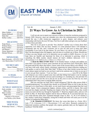 4
Vol. 46 January 5, 2021 Number 1
21 Ways To Grow As A Christian in 2021
Alan Judd
I will not ask you to report your success or failure to keep the resolutions proposed in
January 2020. However, since our calendars now show the commencement of another trip
around the sun, I offer twenty-one suggestions to grow, deepen, and enhance your
relationship with God in the next 365 days. Feel free to add others and give me your feedback
on these I have provided.
This list is not given to provide “box checkers” another way to boast about their
superiority over others who are laxer. Instead, it is some practical items I will attempt to
incorporate into my life, and I welcome you to join me and even to keep each other
accountable if you wish to be that intense. So, give them a try and see if your faith grows.
Don’t be discouraged when life happens, and you miss or overlook one of these. Discard any
of these you may already excel in or determine you are unable to fulfill. However, it is my
hope these are feasible and functional for those of us interested in growing, which is
something the Bible teaches should interest all God’s children—Ephesians 4:15, 1
Thessalonians 3:12, Hebrews 6:1, 1 Peter 2:2, 2 Peter 3:18.
1. Read the Bible EVERY DAY! To be brutally honest, it shocks and saddens me
more than I can express to know some Christians do not read from God’s Word daily. With
this point and all the others that follow, I know some of the excuses likely to be offered. “I’m
very busy with work, school, family, retirement, organizing my stamp collection, tending my
rock garden, so and so forth, blah, blah, blah!” If these or any other similar excuse has been
yours, please repeat out loud so you can hear it and invite someone else to listen as you say it
so you can get their reaction—‘I am too busy __________________ (you fill in the blank
with whatever you wish) to spend some time each day letting God speak to me by reading
His Word. He who created the universe and everything in it, including me, who provides for
my every need, and sent His son to die for me on the cross to save me from my sin, must
understand I don’t have time to read the Bible each day.’
Did you read that out loud? Did it sound outrageous? Did the other person think it
sounded preposterous? You should; they should, we all should! When we fail to take the time
God gave us to hear/listen to Him daily, we are much busier and preoccupied than the Lord
desires. Again, I know emergencies happen, sickness strikes, and life is chaotic. But could
you read one chapter each day? Reading one chapter of the New Testament each day would
mean you read it all the way through by September 17. Read two chapters daily, and you will
finish on May 10. Read three chapters and be done on March 28. If you keep that pace up,
you could read the entire New Testament through 4 days in 2021. 15, 30, or 45 minutes a
day; maybe a whole hour? Hopefully, seeing this in black and white will cause you to see the
urgency of reading the Bible daily!
2. Be Thankful EVERYDAY! We know the verses that direct us—Psalm 100:4,
Luke 17:16, Colossians 3:15, 1 Thessalonians 5:18, and others. Research conducted by
behavioral scientists confirms that people who express gratitude daily are the happiest and
healthiest! THANK GOD!
--article continued page 2--
ELDERS
Mike Childers ............. 397-6453
Dennis Hallmark......... 255-5557
Mark Hitt .................... 322-0917
Bobby Lindley ............ 260-9193
DEACONS
Wade Bryan ................ 419-5552
William Harris ............ 416-8149
Ricky Lindsey............. 255-8136
Jeff Mansel.................. 871-0357
Jimmy Spearman ........ 840-8957
Michael Wilson........... 891-0891
MINISTERS
Barry Kennedy....(931)787-7108
Alex Blackwelder (731)879-9196
SECRETARY
Renee Childers
Office.......................... 842-6116
Fax .............................. 842-7091
E-MAIL
eastmaincoc38804@gmail.com
WEB PAGE
eastmaincoc.com
SUNDAY SERVICES
Early worship...............8:30 a.m.
Bible class................9:30 a.m.
Main worship.............10:00 a.m.
Bible class.............11:15 a.m.
Singing or Devotional
Last Sunday of the Month
MID-WEEK
SERVICES
Wednesday Classes......7:00 p.m.
1606 East Main Street
P. O. Box 1761
Tupelo, Mississippi 38802
“Thou shalt observe to do all that they inform thee”
(Deut. 17:10)
 