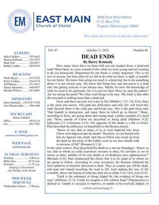 0………. 4
--article continued from page 1—
Vol. 47 October 11, 2022 Number 40
DEAD ENDS
By Barry Kennedy
How many times have we been told you are headed down a dead-end
road? Most likely we were warned of this when we were young and not wanting
to do our homework. Preparation for our future is vitally important. This is not
new to anyone, but how often do we fail to do what we know is right, or needful
for our future. We know that eating too much is a dead end, but to do something
about it is not always easy. We know that being lazy and non-active is a dead
end, but getting exercise is not always easy. Maybe we have the knowledge of
what we need to do spiritually, but it is just too hard. Have we seen the pattern?
Are we seeing the point? We often want things to be easy. The truth is that often
the easy path is nothing more than a dead end.
Jesus said there are only two ways in life (Matthew 7:13, 14). First, there
is the strait and narrow. This path has difficulties and only few will travel this
road. Second, there is the wide gate and broad way. This is the path Jesus said,
“that leadeth to destruction, and many there be which go in thereat.” Many,
according to Jesus, are going down that wrong road; a prime example of a dead
end. Those outside of Christ are described as being dead (Matthew 8:22;
Ephesians 2:1; Colossians 2:13). The opposite of this death is a life in Christ.
Paul described the difference so beautifully to the Roman church.
“Know ye not, that so many of us as were baptized into Jesus
Christ were baptized into his death? Therefore, we are buried with
him by baptism into death: that like as Christ was raised up from
the dead by the glory of the Father, even so we also should walk
in newness of life” (Romans 6:3, 4).
In the same context, Paul described this death as a slavery (bondage). “Know ye
not, that to whom ye yield yourselves servants to obey, his servants ye are to
whom ye obey; whether of sin unto death, or of obedience unto righteousness?”
(Romans 6:16). Paul emphasized the choice that is to be made as to whom we
are going to follow. According to verse seventeen, the Romans followed the
form (pattern) of doctrine delivered to them. They in essence got off the dead-
end road and started travelling the road to life. God making the way of life
available, shows the beauty of what has done for us (John 3:16; 14:6; Acts 4:12).
“Faith is the substance of things hoped for, the evidence of things not
seen” (Hebrews 11:1). Could we imagine a life without hope? Hopelessness is
defined as “unable to succeed or improve, or unable to be resolved, helped, or
--article continued page 2--
ELDERS
Mike Childers ............. 397-6453
Dennis Hallmark......... 255-5557
Mark Hitt .................... 322-0917
Bobby Lindley ............ 260-9193
DEACONS
Wade Bryan ................ 419-5552
Ricky Lindsey............. 255-8136
Jeff Mansel.................. 871-0357
Jimmy Spearman ........ 840-8957
Michael Wilson........... 891-0891
MINISTERS
Barry Kennedy....(931)787-7108
Alex Blackwelder ....... 706-1888
SECRETARY
Renee Childers
Office.......................... 842-6116
Fax .............................. 842-7091
E-MAIL
eastmaincoc38804@gmail.com
WEB PAGE
eastmaincoc.com
SUNDAY SERVICES
Worship........................9:00 a.m.
Bible class..................10:15 a.m.
Worship......................11:15 a.m.
Singing or Devotional
Last Sunday of the Month
MID-WEEK
SERVICES
Wednesday Classes......7:00 p.m.
1606 East Main Street
P. O. Box 1761
Tupelo, Mississippi 38802
“Thou shalt observe to do all that they inform thee”
(Deut. 17:10)
 
