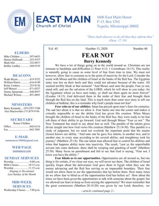 4
Vol. 45 October 13, 2020 Number 40
FEAR NOT
Barry Kennedy
We have a lot of things going on in the world around us. Christians are not
immune to hardships and difficulties (1 Peter 4:12; 1 Corinthians 10:13). This reality
is naturally going to cause us some level of fear from time to time. We must not
however, allow fear to consume us to the point of inactivity for the Lord. Consider the
scene with Moses and the children of Israel at the banks of the Red Sea. The Egyptian
army was hot on their heels and they could not advance because of the water. All
seemed terribly bleak at that moment! “And Moses said unto the people, Fear ye not,
stand still, and see the salvation of the LORD, which he will show to you today: for
the Egyptians whom ye have seen today, ye shall see them again no more forever”
(Exodus 14:13). God delivered them in the midst of their fear and brought them
through the Red Sea on dry land. This is much more than some nice story to tell our
children at bedtime, this is a reminder why God’s people must not fear!
Fear robs us of our abilities. Satan has preyed upon man’s fears for centuries.
The sad fact about it is that we allow it. Fear backs one into the corner and makes it
virtually impossible to see the ability God has given His creation. When Moses
brought the children of Israel to the banks of the Red Sea, they were ready to let fear
rob them of their ability to go forward. God said through Moses “Fear ye not.” The
New Testament has much to say about fear as well. The parable of the talents gives
divine insight into how God views His creation (Matthew 25:14-30). This parable is a
study of judgment, but we need not overlook the important point that the master
(Jesus) knows our ability. “And unto one he gave five talents, to another two, and to
another one; to every man according to his several ability; and straightway took his
journey” (Matthew 25:14). The one talent man allowed fear to control his abilities and
when that happens ability turns into inactivity. The result, “cast ye the unprofitable
servant into outer darkness: there shall be weeping and gnashing of teeth” (Matthew
25:30). Many focus on punishment and fail to see that God is saying, “Fear not, I
know you have the ability.”
Fear blinds us to our opportunities. Opportunities are all around us, but one
thing is for certain, if we close our eyes, we will never see them. The children of Israel
quickly forgot about the deliverance God gave them in Egypt when they saw the
enemy advancing and the Red Sea serving as an impassable boundary. Their fear
would not allow them to see the opportunities that lay before them. How many times
do we allow fear to blind us of the opportunities God has before us? How about the
times we have been given the opportunities to talk with someone about the gospel, but
we allowed our fears to keep us from seizing the opportunity? We must remember that
the great commission (Matthew 28:19-20) was given by our Lord; therefore, we
--article continued page 2--
ELDERS
Mike Childers..............397-6453
Dennis Hallmark..........255-5557
Mark Hitt.....................322-0917
Bobby Lindley.............260-9193
DEACONS
Wade Bryan.................419-5552
William Harris.............416-8149
Ricky Lindsey..............255-8136
Jeff Mansel ..................871-0357
Jimmy Spearman .........840-8957
Michael Wilson ...........891-0891
MINISTERS
Barry Kennedy....(931)787-7108
Alex Blackwelder (731)879-9196
SECRETARY
Renee Childers
Office...........................842-6116
Fax...............................842-7091
E-MAIL
eastmaincoc38804@gmail.com
WEB PAGE
eastmaincoc.com
SUNDAY SERVICES
Worship .......................9:00 a.m.
Bible Classes .............10:15 a.m.
Worship .....................11:15 a.m.
Singing or Devotional
Last Sunday of the Month
MID-WEEK
SERVICES
Wednesday Classes .....7:00 p.m.
1606 East Main Street
P. O. Box 1761
Tupelo, Mississippi 38802
“Thou shalt observe to do all that they inform thee”
(Deut. 17:10)
 