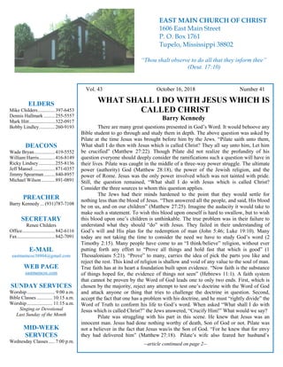 4
Hugh Vol. 43 October 16, 2018 Number 41
WHAT SHALL I DO WITH JESUS WHICH IS
CALLED CHRIST
Barry Kennedy
There are many great questions presented in God’s Word. It would behoove any
Bible student to go through and study them in depth. The above question was asked by
Pilate at the time Jesus was brought before him by the Jews. “Pilate saith unto them,
What shall I do then with Jesus which is called Christ? They all say unto him, Let him
be crucified” (Matthew 27:22). Though Pilate did not realize the profundity of his
question everyone should deeply consider the ramifications such a question will have in
their lives. Pilate was caught in the middle of a three-way power struggle. The ultimate
power (authority) God (Matthew 28:18), the power of the Jewish religion, and the
power of Rome. Jesus was the only power involved which was not tainted with pride.
Still, the question remained, “What shall I do with Jesus which is called Christ?
Consider the three sources to whom this question applies.
The Jews had their minds hardened to the point that they would settle for
nothing less than the blood of Jesus. “Then answered all the people, and said, His blood
be on us, and on our children” (Matthew 27:25). Imagine the audacity it would take to
make such a statement. To wish this blood upon oneself is hard to swallow, but to wish
this blood upon one’s children is unthinkable. The true problem was in their failure to
understand what they should “do” with Jesus. They failed in their understanding of
God’s will and His plan for the redemption of man (John 5:46; Luke 19:10). Many
today are not taking the time to consider the need we have to study God’s word (2
Timothy 2:15). Many people have come to an “I think/believe” religion, without ever
putting forth any effort to “Prove all things and hold fast that which is good” (1
Thessalonians 5:21). “Prove” to many, carries the idea of pick the parts you like and
reject the rest. This kind of religion is shallow and void of any value to the soul of man.
True faith has at its heart a foundation built upon evidence. “Now faith is the substance
of things hoped for, the evidence of things not seen” (Hebrews 11:1). A faith system
that cannot be proven by the Word of God leads one to only two ends. First, which is
chosen by the majority, reject any attempt to test one’s doctrine with the Word of God
and attack anyone or thing that tries to challenge the doctrine in question. Second,
accept the fact that one has a problem with his doctrine, and he must “rightly divide” the
Word of Truth to conform his life to God’s word. When asked “What shall I do with
Jesus which is called Christ?” the Jews answered, “Crucify Him!” What would we say?
Pilate was struggling with his part in this scene. He knew that Jesus was an
innocent man. Jesus had done nothing worthy of death, Son of God or not. Pilate was
not a believer in the fact that Jesus was/is the Son of God. “For he knew that for envy
they had delivered him” (Matthew 27:18). Pilate’s wife also feared her husband’s
--article continued on page 2--
ELDERS
Mike Childers..............397-6453
Dennis Hallmark .........255-5557
Mark Hitt.....................322-0917
Bobby Lindley.............260-9193
DEACONS
Wade Bryan.................419-5552
William Harris.............416-8149
Ricky Lindsey .............255-8136
Jeff Mansel..................871-0357
Jimmy Spearman.........840-8957
Michael Wilson ...........891-0891
PREACHER
Barry Kennedy ... (931)787-7108
SECRETARY
Renee Childers
Office...........................842-6116
Fax...............................842-7091
E-MAIL
eastmaincoc38804@gmail.com
WEB PAGE
eastmaincoc.com
SUNDAY SERVICES
Worship....................... 9:00 a.m.
Bible Classes............. 10:15 a.m.
Worship..................... 11:15 a.m.
Singing or Devotional
Last Sunday of the Month
MID-WEEK
SERVICES
Wednesday Classes .....7:00 p.m.
EAST MAIN CHURCH OF CHRIST
1606 East Main Street
P. O. Box 1761
Tupelo, Mississippi 38802
“Thou shalt observe to do all that they inform thee”
(Deut. 17:10)
 