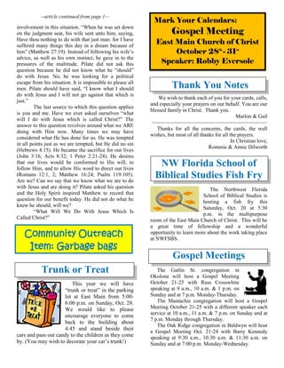 Community Outreach
Item: Garbage bags
--article continued from page 1—
involvement in this situation. “When he was set down
on the judgment seat, his wife sent unto him, saying,
Have thou nothing to do with that just man: for I have
suffered many things this day in a dream because of
him” (Matthew 27:19). Instead of following his wife’s
advice, as well as his own instinct, he gave in to the
pressures of the multitude. Pilate did not ask this
question because he did not know what he “should”
do with Jesus. No, he was looking for a political
escape from his situation. It is impossible to please all
men. Pilate should have said, “I know what I should
do with Jesus and I will not go against that which is
just.”
The last source to which this question applies
is you and me. Have we ever asked ourselves “what
will I do with Jesus which is called Christ?” The
answer to this question revolves around what we ARE
doing with Him now. Many times we may have
considered what He has done for us. He was tempted
in all points just as we are tempted, but He did no sin
(Hebrews 4:15). He became the sacrifice for our lives
(John 3:16; Acts 8:32; 1 Peter 2:21-24). He desires
that our lives would be conformed to His will, to
follow Him, and to allow His word to direct our lives
(Romans 12:1, 2; Matthew 16:24; Psalm 119:105).
Are we? Can we say that we know what we are to do
with Jesus and are doing it? Pilate asked his question
and the Holy Spirit inspired Matthew to record that
question for our benefit today. He did not do what he
knew he should, will we?
“What Will We Do With Jesus Which Is
Called Christ?”
Trunk or Treat
This year we will have
“trunk or treat” in the parking
lot at East Main from 5:00-
6:00 p.m. on Sunday, Oct. 28.
We would like to please
encourage everyone to come
back to the building about
4:45 and stand beside their
cars and pass out candy to the children as they come
by. (You may wish to decorate your car’s trunk!)
Thank You Notes
We wish to thank each of you for your cards, calls,
and especially your prayers on our behalf. You are our
blessed family in Christ. Thank you.
Marlon & Gail
~~~~~~~~~~~~~~~~~~~~~~~~~~~~~~~~~~~~~~~~
Thanks for all the concerns, the cards, the well
wishes, but most of all thanks for all the prayers.
In Christian love,
Rommie & Annie Dilworth
NW Florida School of
Biblical Studies Fish Fry
The Northwest Florida
School of Biblical Studies is
hosting a fish fry this
Saturday, Oct. 20 at 5:30
p.m. in the multipurpose
room of the East Main Church of Christ. This will be
a great time of fellowship and a wonderful
opportunity to learn more about the work taking place
at NWFSBS.
Gospel Meetings
The Gatlin St. congregation in
Okolona will host a Gospel Meeting
October 21-25 with Russ Crosswhite
speaking at 9 a.m., 10 a.m. & 1 p.m. on
Sunday and at 7 p.m. Monday-Thursday.
The Mantachie congregation will host a Gospel
Meeting October 21-25 with a different speaker each
service at 10 a.m., 11 a.m. & 7 p.m. on Sunday and at
7 p.m. Monday through Thursday.
The Oak Ridge congregation in Baldwyn will host
a Gospel Meeting Oct. 21-24 with Barry Kennedy
speaking at 9:30 a.m., 10:30 a.m. & 11:30 a.m. on
Sunday and at 7:00 p.m. Monday-Wednesday.
Mark Your Calendars:
Gospel Meeting
East Main Church of Christ
October 28th
- 31st
Speaker: Robby Eversole
 