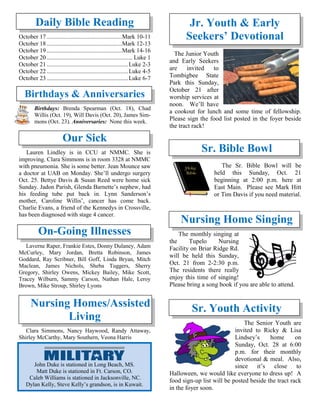 Daily Bible Reading
October 17..................................................Mark 10-11
October 18..................................................Mark 12-13
October 19..................................................Mark 14-16
October 20......................................................... Luke 1
October 21......................................................Luke 2-3
October 22......................................................Luke 4-5
October 23......................................................Luke 6-7
Birthdays & Anniversaries
Birthdays: Brenda Spearman (Oct. 18), Chad
Willis (Oct. 19), Will Davis (Oct. 20), James Sim-
mons (Oct. 23). Anniversaries: None this week.
Our Sick
Lauren Lindley is in CCU at NMMC. She is
improving. Clara Simmons is in room 3328 at NMMC
with pneumonia. She is some better. Jean Mounce saw
a doctor at UAB on Monday. She’ll undergo surgery
Oct. 25. Bettye Davis & Susan Reed were home sick
Sunday. Jadon Parish, Glenda Barnette’s nephew, had
his feeding tube put back in. Lynn Sanderson’s
mother, Caroline Willis’, cancer has come back.
Charlie Evans, a friend of the Kennedys in Crossville,
has been diagnosed with stage 4 cancer.
On-Going Illnesses
Laverne Raper, Frankie Estes, Donny Dulaney, Adam
McCurley, Mary Jordan, Bretta Robinson, James
Goddard, Ray Scribner, Bill Goff, Linda Bryan, Mitch
Maclean, James Nichols, Sheba Tuggers, Sherry
Gregory, Shirley Owens, Mickey Bailey, Mike Scott,
Tracey Wilburn, Sammy Carson, Nathan Hale, Leroy
Brown, Mike Stroup, Shirley Lyons
Nursing Homes/Assisted
Living
Clara Simmons, Nancy Haywood, Randy Attaway,
Shirley McCarthy, Mary Southern, Veona Harris
The Junior Youth
and Early Seekers
are invited to
Tombigbee State
Park this Sunday,
October 21 after
worship services at
noon. We’ll have
a cookout for lunch and some time of fellowship.
Please sign the food list posted in the foyer beside
the tract rack!
Sr. Bible Bowl
The Sr. Bible Bowl will be
held this Sunday, Oct. 21
beginning at 2:00 p.m. here at
East Main. Please see Mark Hitt
or Tim Davis if you need material.
Nursing Home Singing
The monthly singing at
the Tupelo Nursing
Facility on Briar Ridge Rd.
will be held this Sunday,
Oct. 21 from 2-2:30 p.m.
The residents there really
enjoy this time of singing!
Please bring a song book if you are able to attend.
Sr. Youth Activity
The Senior Youth are
invited to Ricky & Lisa
Lindsey’s home on
Sunday, Oct. 28 at 6:00
p.m. for their monthly
devotional & meal. Also,
since it’s close to
Halloween, we would like everyone to dress up! A
food sign-up list will be posted beside the tract rack
in the foyer soon.
John Duke is stationed in Long Beach, MS.
Matt Duke is stationed in Ft. Carson, CO.
Caleb Williams is stationed in Jacksonville, NC.
Dylan Kelly, Steve Kelly’s grandson, is in Kuwait.
Jr. Youth & Early
Seekers’ Devotional
 