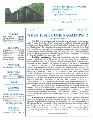 4
Hugh Vol. 43 October 2, 2018 Number 39
WHEN JESUS COMES AGAIN Part 2
Barry Kennedy
The Bible is a very large book and can be very intimidating to the average
reader. A simple description of God’s word would be as follows: God made man in His
own image, man disobeyed God (i.e. sinned), and by God’s abundant mercy, He made a
way of redemption. That redemption is through the sacrifice of Jesus the Christ (John
3:16; 14:6). Therefore, the Bible can be summed up in three ways: Jesus is coming (Old
Testament), Jesus has come (Matthew-John), and finally, the New Testament (including
the Gospel accounts) reveals the undeniable fact that Jesus is coming back. The question
is, “What will it be like when Jesus comes again?”
It will be a day of sorrow. How many times have we stopped to consider the
number of people there are in this world? It is even more staggering to consider how
many people have ever lived on this planet. Of course, that number is countless. Every
individual is a soul, created by the all-powerful Creator of the universe (Ecclesiastes
12:7; Isaiah 42:5; Zechariah 12:1). The hard truth is that “The hour is coming, in the
which all that are in the graves shall hear His voice and shall come forth; they that
have done good, unto the resurrection of life; and they that have done evil, unto the
resurrection of damnation” (John 5:28, 29). According to Jesus, those who have done
evil have nothing to look forward to, but an eternity of sorrow. “And cast ye the
unprofitable servant into outer darkness: there shall be weeping and gnashing of teeth”
(Matthew 25:30). What great sorrow it will cause to know that while here on earth we
have been given every opportunity to obey the gospel (Romans 1:16; 10:16; 2
Thessalonians 1:7-9; 2:14), and to become children of the promise (Galatians 4:28),
only to reject the salvation God has offered to all those that obey Him (Hebrews 5:8, 9).
Sadly, this day of sorrow will be experienced by the majority and not the
minority. “Enter ye in at the strait gate: for wide is the gate, and broad is the way, that
leadeth to destruction, and many there be which go in thereat:” (Matthew 7:13). One of
the greatest tragedies of this “destruction” is the fact that we choose it. The statement
Jesus is making is for all to “enter” into the right way and to avoid the sorrow of the
wrong way.
It will be a day of rejoicing. Those who will be lost will experience the greatest
sorrow ever imaginable, but those who enter into the “strait and narrow” way will
experience the greatest level of rejoicing ever imaginable. Have you considered why we
will rejoice when the Lord returns? Many have not because of the difficulty we have
thinking spiritually. Paul let the Corinthian church know that we are to compare
“spiritual things with spiritual” (1 Corinthians 2:13). We tend to look at everything from
a physical standpoint and thus, miss out on the “peace of God, which passeth all
--article continued on page 2--
ELDERS
Mike Childers..............397-6453
Dennis Hallmark .........255-5557
Mark Hitt.....................322-0917
Bobby Lindley.............260-9193
DEACONS
Wade Bryan.................419-5552
William Harris.............416-8149
Ricky Lindsey .............255-8136
Jeff Mansel..................871-0357
Jimmy Spearman.........840-8957
Michael Wilson ...........891-0891
PREACHER
Barry Kennedy ... (931)787-7108
SECRETARY
Renee Childers
Office...........................842-6116
Fax...............................842-7091
E-MAIL
eastmaincoc38804@gmail.com
WEB PAGE
eastmaincoc.com
SUNDAY SERVICES
Worship....................... 9:00 a.m.
Bible Classes............. 10:15 a.m.
Worship..................... 11:15 a.m.
Singing or Devotional
Last Sunday of the Month
MID-WEEK
SERVICES
Wednesday Classes .....7:00 p.m.
EAST MAIN CHURCH OF CHRIST
1606 East Main Street
P. O. Box 1761
Tupelo, Mississippi 38802
“Thou shalt observe to do all that they inform thee”
(Deut. 17:10)
 