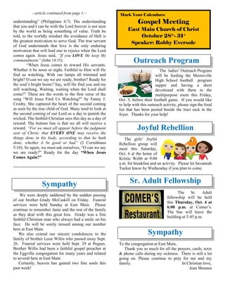 --article continued from page 1—
understanding” (Philippians 4:7). The understanding
that you and I can be with the Lord forever is not seen
by the world as being something of value. Truth be
told, to the worldly mindset the avoidance of Hell is
the greatest motivation to serve God. The true servant
of God understands that love is the only enduring
motivation that will lead one to rejoice when the Lord
comes again. Jesus said, “If you LOVE Me keep My
commandments” (John 14:15).
“When Jesus comes to reward His servants.
Whether it be noon or night, Faithful to Him will He
find us watching, With our lamps all trimmed and
bright? O can we say we are ready, brother? Ready for
the soul’s bright home? Say, will He find you and me
still watching, Waiting, waiting when the Lord shall
come?” These are the words to the first verse of the
song “Will Jesus Find Us Watching?” by Fanny J.
Crosby. She captured the heart of the second coming
as seen by the true child of God. Many tend to look at
the second coming of our Lord as a day to punish the
wicked. The faithful Christian sees this day as a day of
reward. The bottom line is that we all will receive a
reward. “For we must all appear before the judgment
seat of Christ; that EVERY ONE may receive the
things done in his body, according to that he hath
done, whether it be good or bad” (2 Corinthians
5:10). So again, we must ask ourselves, “O can we say
we are ready?” Ready for the day “When Jesus
Comes Again?”
~~~~~~~~~~~~~~~~~~~~~~~~~~~~~~~~~~~~~~~~~~~~~~~~
Sympathy
We were deeply saddened by the sudden passing
of our brother Grady McCaskill on Friday. Funeral
services were held Sunday at East Main. Please
continue to remember Janie and the rest of the family
as they deal with this great loss. Grady was a fine
faithful Christian man who always had a smile on his
face. He will be sorely missed among our number
here at East Main.
We also extend our sincere condolences to the
family of brother Leon Willis who passed away Sept.
26. Funeral services were held Sept. 29 at Pegues.
Brother Willis had been a faithful gospel preacher at
the Eggville congregation for many years and related
to several here at East Main.
Certainly, heaven has gained two fine souls this
past week!
Outreach Program
The ladies’ Outreach Program
will be feeding the Mooreville
High School football program
supper and having a short
devotional with them in the
multipurpose room this Friday,
Oct. 5, before their football game. If you would like
to help with this outreach activity, please sign the food
list that has been posted beside the tract rack in the
foyer. Thanks for your help!
Joyful Rebellion
The girls’ Joyful
Rebellion group will
meet this Saturday,
Oct. 6 at the home of
Kristie Webb at 9:00
a.m. for breakfast and an activity. Please let Savannah
Tucker know by Wednesday if you plan to come.
Sr. Adult Fellowship
The Sr. Adult
fellowship will be held
this Thursday, Oct. 4 at
6:00 p.m. at Comer’s.
The bus will leave the
building at 5:45 p.m.
Sympathy
To the congregation at East Main,
Thank you so much for all the prayers, cards, texts
& phone calls during my sickness. There is still a lot
going on. Please continue to pray for me and my
family. In Christian love,
Jean Mounce
Mark Your Calendars:
Gospel Meeting
East Main Church of Christ
October 28th
- 31st
Speaker: Robby Eversole
 