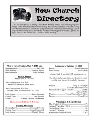 Men to Serve Sunday, Oct. 7, 2018 a.m.
Announcements..........................................Mark Hitt
Bible Reading...................................Andrew Wynne
Opening Prayer ..................................Hugh Scribner
Lord’s Supper
Mike Ratliff & Tim Davis
Serve Congregation, East Side:
Chad Willis, Ian Willis, Aaron Willis
Serve Congregation, West Side:
Jason Dickinson, William Harris, Larry Long
Lead Singing....................................James Simmons
Closing Prayer..................................... Dale Dulaney
Ushers ...................... Rodney Voyles & Lee DuBois
Please meet in the library by 8:45 a.m.
Sunday Afternoon
Opening Prayer ............................ Rommie Dilworth
Closing Prayer.............................Hunter Underwood
Lead Singing....................................Michael Wilson
Wednesday, October 10, 2018
Prayer .............................................Jimmy Spearman
Lead Singing.........................................Wesley Bass
Contact Wade Bryan (419-5552) if unable to serve.
The elders kindly request that men leading in public
worship wear the best dress clothes they have.
Greeters ......................................Greg & Tracy Lyle
.........................Michael & Christine Wilson
Prepare Lord’s Supper—October .................Chad &
& Susan Willis
Nursery......................Tammy Minor & Sarah Minor
Pantry.................................................... Canned fruit
Attendance & Contribution
Mid-Week, 9-26-18..............................................171
Sunday 1st
Worship, 9-30-18 ...............................190
Sunday Bible Class ..............................................191
Sunday 2nd
Worship.............................................144
Contribution (budget $7,900)..........................$7,072
New Church
Directory
We are in the process of making a new church directory for East Main. We are going to be
doing it a little different this time! We are making the directories ourselves. We will be asking
a few families at a time to come to the multipurpose room after Sunday services to get a quick
snapshot of their family made in front of a blue backdrop and update their address, phone, etc.
Please help us in this effort to have a complete church directory.
 