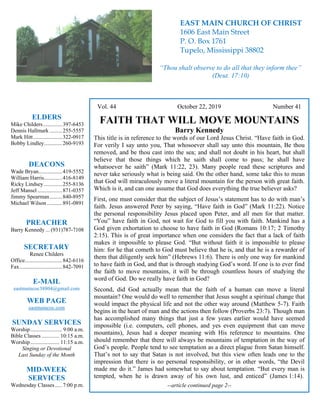 4
Vol. 44 October 22, 2019 Number 41
FAITH THAT WILL MOVE MOUNTAINS
Barry Kennedy
This title is in reference to the words of our Lord Jesus Christ. “Have faith in God.
For verily I say unto you, That whosoever shall say unto this mountain, Be thou
removed, and be thou cast into the sea; and shall not doubt in his heart, but shall
believe that those things which he saith shall come to pass; he shall have
whatsoever he saith” (Mark 11:22, 23). Many people read these scriptures and
never take seriously what is being said. On the other hand, some take this to mean
that God will miraculously move a literal mountain for the person with great faith.
Which is it, and can one assume that God does everything the true believer asks?
First, one must consider that the subject of Jesus’s statement has to do with man’s
faith. Jesus answered Peter by saying, “Have faith in God” (Mark 11:22). Notice
the personal responsibility Jesus placed upon Peter, and all men for that matter.
“You” have faith in God, not wait for God to fill you with faith. Mankind has a
God given exhortation to choose to have faith in God (Romans 10:17; 2 Timothy
2:15). This is of great importance when one considers the fact that a lack of faith
makes it impossible to please God. “But without faith it is impossible to please
him: for he that cometh to God must believe that he is, and that he is a rewarder of
them that diligently seek him” (Hebrews 11:6). There is only one way for mankind
to have faith in God, and that is through studying God’s word. If one is to ever find
the faith to move mountains, it will be through countless hours of studying the
word of God. Do we really have faith in God?
Second, did God actually mean that the faith of a human can move a literal
mountain? One would do well to remember that Jesus sought a spiritual change that
would impact the physical life and not the other way around (Matthew 5-7). Faith
begins in the heart of man and the actions then follow (Proverbs 23:7). Though man
has accomplished many things that just a few years earlier would have seemed
impossible (i.e. computers, cell phones, and yes even equipment that can move
mountains), Jesus had a deeper meaning with His reference to mountains. One
should remember that there will always be mountains of temptation in the way of
God’s people. People tend to see temptation as a direct plague from Satan himself.
That’s not to say that Satan is not involved, but this view often leads one to the
impression that there is no personal responsibility, or in other words, “the Devil
made me do it.” James had somewhat to say about temptation. “But every man is
tempted, when he is drawn away of his own lust, and enticed” (James 1:14).
--article continued page 2--
ELDERS
Mike Childers..............397-6453
Dennis Hallmark .........255-5557
Mark Hitt.....................322-0917
Bobby Lindley.............260-9193
DEACONS
Wade Bryan.................419-5552
William Harris.............416-8149
Ricky Lindsey .............255-8136
Jeff Mansel..................871-0357
Jimmy Spearman.........840-8957
Michael Wilson ...........891-0891
PREACHER
Barry Kennedy ... (931)787-7108
SECRETARY
Renee Childers
Office...........................842-6116
Fax...............................842-7091
E-MAIL
eastmaincoc38804@gmail.com
WEB PAGE
eastmaincoc.com
SUNDAY SERVICES
Worship....................... 9:00 a.m.
Bible Classes............. 10:15 a.m.
Worship..................... 11:15 a.m.
Singing or Devotional
Last Sunday of the Month
MID-WEEK
SERVICES
Wednesday Classes .....7:00 p.m.
EAST MAIN CHURCH OF CHRIST
1606 East Main Street
P. O. Box 1761
Tupelo, Mississippi 38802
“Thou shalt observe to do all that they inform thee”
(Deut. 17:10)
 