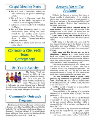 Community Outreach
Item:
Garbage bags
Gospel Meeting Notes
➢ We will have a combined auditorium
class this Sunday for grade 7 up through
adults.
➢ We will have a fellowship meal this
Sunday for the whole congregation at
11:15 a.m. in the multipurpose room.
➢ Afternoon services Sunday will be held at
12:30 p.m.
➢ We will have fellowship meals in the
multipurpose room during the week
hosted by the Sunday adult classes:
Monday—auditorium class; Tuesday—
Room 10 class; Wednesday—Multi-
purpose room class.
➢ Make plans to attend every service and
invite others!
Sr. Youth Activity
The Senior Youth are
invited to Ricky & Lisa
Lindsey’s home on Sunday,
Oct. 28 at 6:00 p.m. for
their monthly devotional &
meal. Also, since it’s close
to Halloween, we would like everyone to dress up!
A food sign-up list is posted beside the tract rack in
the foyer. Also, please bring your lawn chairs.
Community Outreach
Program
The Community Outreach Program will be sending
a donation to the Churches of Christ Disaster Relief in
Nashville, TN, on Thursday to help those affected on
the coast by Hurricane Michael. If you would like to
donate additional funds, an envelope has been left in
the church office on the desk. Thank you.
Reasons Not to Use
Profanity
Profanity has become so common that many no
longer consider it objectionable. It is printed in
papers, used on camera, spoken in mixed company by
both sexes, and used in the presence of children, as if
God does not object. He does. God’s name is not to
be treated irreverently.
God forbade the ancient Israelites’ taking His
name in vain. “You shall not take the name of the
Lord your God in vain, for the Lord will not hold him
guiltless who takes His name in vain” (Exodus 20:7).
God’s name is holy and reverend; it is to be
respected. “Holy and awesome is His name” (Psalm
111:9).
God’s name is to be hallowed. Jesus said, “In
this manner, therefore, pray: Our Father in heaven,
hallowed be Your name” (Matthew 6:9). The Greek
word hagiazo means: “to set apart from common use”
(Berry).
God’s name and His doctrine are not to be
blasphemed (1 Timothy 6:1). It may surprise you to
know that profanity is more common in so-called
Christian America than in heathen countries. Idolaters
often have greater reverence for their false gods than
some persons do for the true and living God.
A missionary was returning from India with his small
son who had never been to America. One day an
American on deck was using profuse profanity. The
missionary said to him, “Sir, my boy was born and
brought up in a land of idolatry, but in all his life he has
never heard a man blaspheme his Maker until now.”
The New Testament forbids a person’s using
profanity by command and principle (Ephesians
4:29; Colossians 3:8). As Christ is a member of the
Godhead (Colossians 2:9; Matthew 28:19), His mane
is not to be taken in vain.
Children should be taught not to use profanity
(Proverbs 22:6; Ephesians 6:4).
To use profanity in the presence of persons who
object to it is to manifest a lack of respect for them
(Matthew 7:12).
To sin, a person does not have to say the obscene
words orally. He can use profanity in his heart even
as he can commit adultery (Matthew 5:28) or
murder (1 John 3:15) in his heart (see Matthew 9:4;
Proverbs 23:7).
“Let the words of my mouth and the meditation
of my heart be acceptable in Your sight, O Lord”
(Psalm 19:14). -Eris Benson (adapted)
Via House to House:Heart to Heart (Vol. 23, No. 9)
 