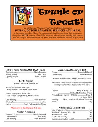 Men to Serve Sunday, Oct. 28, 2018 a.m.
Announcements.................................Barry Kennedy
Bible Reading............................................Tim Davis
Opening Prayer ...................................Mike Childers
Lord’s Supper
Michael Wilson & Wade Bryan
Serve Congregation, East Side:
Larry Presley, Sam Hood, Grady Vines
Serve Congregation, West Side:
Zac Tucker, Ricky Lindsey, Mark Gilliland
Lead Singing....................................James Simmons
Closing Prayer............................................Mark Hitt
Ushers ..........................Andy Baldwyn & Joe Minor
Please meet in the library by 8:45 a.m.
Sunday Afternoon
Opening Prayer .............................. Dennis Hallmark
Closing Prayer........................................ Chad Willis
Lead Singing....................................James Simmons
Wednesday, October 31, 2018
Prayer ........................................... Rommie Dilworth
Lead Singing....................................James Simmons
Contact Wade Bryan (419-5552) if unable to serve.
The elders kindly request that men leading in public
worship wear the best dress clothes they have.
Greeters ......................................Greg & Tracy Lyle
.........................Michael & Christine Wilson
Prepare Lord’s Supper—October .................Chad &
& Susan Willis
Nursery...........Beth Lindsey & McKenna Sanderson
Pantry.................................................................Jelly
Attendance & Contribution
Mid-Week, 10-17-18............................................162
Sunday 1st
Worship, 10-21-18 .............................208
Sunday Bible Class ..............................................202
Sunday 2nd
Worship.............................................196
Contribution (budget $7,900)..........................$7,373
Trunk or
Treat!
We will have our “Trunk or Treat” for the children this year on
SUNDAY, OCTOBER 28 AFTER SERVICES AT 1:30 P.M.
in the parking lot at East Main. We encourage all the children to bring their costumes to
change into AFTER services. Also, all the adults are asked to please stand by their cars and
pass out candy as the children come by. (You may wish to decorate the trunk of your car!)
 