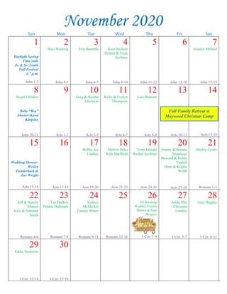--article continued from page 1—
David understood his “heart condition” and asked
the Great Physician for a clean heart and a right
spirit. Of course, God was willing to restore David
to the faithful fold, and He is still ready to do the
same for “whosoever will” come to Him today
(Revelation 22:17). Are we ready to say, “I’m
Sorry?”
Another example is that of the “prodigal
son” of Luke 15:11:32. Jesus was discussing with
the Pharisees the value of every soul. He pointed
out how that the lost needed to be restored, no
matter what their nationality might be. In the course
of His discussion Jesus pointed out the joy that
restoration brings to the lost, the angels in Heaven,
and to God Himself (Luke 15:7, 10). Jesus painted
a picture of a young rebel who wanted to “live it
up” and soon found himself without. He had lost
everything, going from the party to the pig pen.
What a depraved state to be in, i.e. considering
eating the hog’s leftovers (Luke 15:16). Jesus said
that he came to himself and realized his folly in
leaving his father for the far away land of sin (Luke
15:17-19). The young man’s penitence is clearly
seen in his confession that he was not worthy to be
a son (Luke 15:19). By genuinely saying “I’m
Sorry,” the prodigal was restored to his place in the
home, and there was joy.
What about us? We need to take constant
inventory of our lives. It may be that we too should
say, “I’M SORRY.”
~~~~~~~~~~~~~~~~~
Thank You Note
My dearest East Main family,
How can I begin to thank all of you good people
for the many things you have done for me during my
recent surgery and recovery? May God bless every
one of you! I love you all and hope to see you soon.
Mary Lou Walden
Send a Card/Prayer
Recently,
Rob Whitacre
from House
to House/
Heart to
Heart came
and spoke to
us on personal evangelism and how we as a
congregation can evangelize our community. We
have had some new cards printed and placed in the
back of the pews in the auditorium that say “send a
card/prayer.” It is our hope that if there is anyone you
know of who is not a member of the Lord’s church or
not attending anywhere and has sickness, loss of a
loved one, or anything going on in their lives that
would warrant a card or note of encouragement being
sent, that you would please fill out one of these cards
and drop it in the holder beside the church office on
the wall. Renee will then put the contact in a
spreadsheet and leave that list on the table in the
foyer. Everyone in the congregation is encouraged to
pick up a list of these names and a card available on
the table, write a note on the card, drop it off in the
office and it will be mailed out for you. If you would
prefer to mail the card yourself, that is perfectly fine,
we just ask that you use East Main’s return address so
the recipient will have a connection to our congrega-
tion. We are praying that many contacts will be made
with this effort! Thank you for your help and
cooperation as we strive to bring the lost to Christ.
Sunday Bible Classes
We are happy to announce that Sunday, Oct. 25 we
plan to resume Bible classes after the 10:00 a.m.
worship service. For now, we will follow the same
format and schedule of classes as we have been doing
on Wednesday evening. If possible, PLEASE wear
your mask, social distance inside the building, and
restrict visiting to the parking lot.
Sympathy
Our sympathy is extended to the family of Jennie
Cox who passed from this life Oct. 17. Family
services were held at Lee Memorial Funeral Home in
Verona on Oct. 20. Please keep Joyce Burney,
Brenda Beckner, Jacob Bradley, Chevela Underwood
and the rest of the family in your prayers.
John Duke stationed in Gulfport, MS
Caleb Williams stationed in Quantico, VA
Rob Cross & family stationed in South Korea
Ty Nichols stationed in Germany
November 2020
Sun Mon Tue Wed Thu Fri Sat
1
Daylight Saving
Time ends
Jr. & Sr. Youth
Fall Festival
4-7 p.m.
John 1-3
2
Staci Rushing
John 4-5
3
Eric Barnette
John 6-7
4
Kent Nichols
Dillard & Trish
Scribner
John 8-10
5
John 11-12
6
John 13-16
7
Ainsley Millard
John 17-19
8
Stuart Childers
Baby “Boy”
Shower-Kassi
Kingsley
John 20-21
9
Acts 1-2
10
Greg & Keisha
Gholston
Acts 3-5
11
Kelly & Evelyn
Thompson
Acts 6-7
12
Lori Blansett
Acts 8-9
13
Acts 10-12
14
Acts 13-14
15
Wedding Shower-
Wesley
Funderburk &
Zoe Wright
Acts 15-16
16
Acts 17-18
17
Bobby Joe
Lindley
Acts 19-20
18
Melvin Duke
Kirk Sheffield
Acts 21-23
19
Tony Donald
Rachel Scribner
Acts 24-26
20
Jimmy & Brenda
Spearman
Howard & Robin
Tindall
Dean & Kristie
Webb
Acts 27-28
21
Shirley Lyons
Romans 1-3
22
Jeff & Natalie
Mansel
Kyle & Summer
Smith
Romans 4-6
23
Lee DuBois
Debbie Hallmark
Romans 7-8
24
Sydney
McMickin
Tammy Minor
Romans 9-11
25
Romans 12-16
26
Eli Rushing
Rodney Voyles
Shawn & Jean
Mounce
1 Cor. 1-4
27
Addie Hitt
Christina
Lindley
1 Cor. 5-7
28
Amy Hughes
1 Cor. 8-11
29
Eddie Simmons
1 Cor. 12-14
30
1 Cor. 15-16
Fall Family Retreat @
Maywood Christian Camp
 