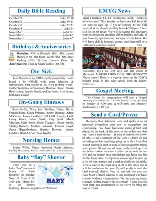 Daily Bible Reading
October 28..................................................Luke 17-18
October 29..................................................Luke 19-21
October 30..................................................Luke 22-23
October 31....................................................... Luke 24
November 1 .....................................................John 1-3
November 2 .....................................................John 4-5
November 3 .....................................................John 6-7
Birthdays & Anniversaries
Birthdays: Olivia Blansett (Oct. 30), James
Burney (Oct. 30), Dean Webb (Oct. 30), Staci
Rushing (Nov. 2), Eric Barnette (Nov. 3).
Anniversaries: Chad & Susan Willis (Oct. 30).
Our Sick
Jean Mounce is in NMMC with pancreatitis. Linda
Hand is in NMMC with some infection &
dehydration. Pete Barber & Jill Rice (Debbie Vines’
mother) continue at Sanctuary Hospice House. Susan
Reed’s aunt, Francis Smith, and her sister, Rita Payne,
both have Covid.
On-Going Illnesses
Steve Kelly, Mary Lou Walden, Bettye Davis,
Frankie Estes, Stella Pittman, Donny Dulaney, Adam
McCurley, James Goddard, Bill Goff, Tommy Goff,
Leroy Brown, Jadon Parish, Jerry Smith, Mitch
Maclean, Mary Starz, Sheba Tuggers, Homer Smith,
Shirley Roberts, Merlene Johnson, Thomas Lloyd,
Steve Higginbotham, Brenda Dawson, Jimmy
Lindsey, Brian Carver, Sean Koehn
Nursing Homes
Evelyn Willis, Nancy Haywood, Randy Attaway,
Shirley McCarthy, Veona Harris, Bob & Clara McClure
Baby “Boy” Shower
There will be a
baby “boy” shower in
honor of Kassi
Kingsley on Sunday,
Nov. 8 from 1:30-
3:00 p.m. “drive by”
at the church
building. Kassi is registered at Walmart.
EMYG News
What a fantastic T.G.I.F. we had last week. Thanks to
all who came! This Sunday we have our Fall festival!
Be sure to sign up if you’re coming to the Fall
Festival at the church building from 4-7:00 p.m. There
is a list in the foyer. We will be taking the necessary
steps to ensure the children will be healthy and safe. If
you have any questions or concerns, let me know. We
will have chili & hotdogs, games, and there will be a
Halloween costume contest. Alex
November 13-14 we will have our fall retreat at
Maywood. REGISTRATION ENDS THIS SUNDAY!!!
Please come! (There is a sign-up sheet on the EMYG
bulletin board in the foyer across from the ladies’
bathroom.
Gospel Meeting
The Gloster St. congregation will host a Gospel
Meeting November the 1-4 with Jimmy Clark speaking
on Sunday at 9:00 a.m. & 6:00 p.m. and Monday-
Wednesday at 7:00 p.m.
Send a Card/Prayer
Recently, Rob Whitacre came and spoke to us on
personal evangelism and how to evangelize our
community. We have had some cards printed and
placed in the back of the pews in the auditorium that
say “send a card/prayer.” If there is anyone you know
of who is not a member of the Lord’s church or not
attending and has anything going on in their lives that
would warrant a card or note of encouragement being
sent, please fill out one of these cards and drop it in
the holder beside the church office on the wall. Renee
will put the contact in a spreadsheet and leave that list
on the foyer table. Everyone is encouraged to pick up
a list of these names and a card available on the table,
write a note on the card, drop it off in the office and it
will be mailed out for you. If you’d prefer to mail the
card yourself, that is fine, we just ask that you use
East Main’s return address so the recipient will have
contact with our congregation. We are praying many
contacts will be made with this effort! Thank you for
your help and cooperation as we strive to bring the
lost to Christ.
 
