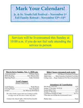 Men to Serve Sunday, Nov. 1, 2020 a.m.
Announcements................................. William Harris
Bible Reading................................Alex Blackwelder
Opening Prayer .................................Andy Clemmer
Lord’s Supper
Hunter Underwood
Lead Singing......................................... Wade Bryan
Closing Prayer................................... Terry Kingsley
Ushers .................................Joe Minor & Will Davis
The elders kindly request that men leading in public
worship wear the best dress clothes they have.
Contact the church office (842-6116) if unable
to serve.
Bible Classes (streamed each week)
Adult class................Jeff Mansel (Facebook/YouTube)
Adult class.......... Barry Kennedy (Facebook/YouTube)
College class.....Roger Sanderson/Tim Davis (Facebook)
Attendance & Contribution
Mid-Week, 10-21-20 ................................................ 123*
Sunday 1st
Worship, 10-25-20 ...................................... 36
Sunday Bible Class................................................... 156*
Sunday 2nd
Worship.................................................. 151*
Contribution (budget $7,900) ................................ $9,712
*This does not include the livestreamed views.
Pantry item........................................................ Tuna
Mark Your Calendars!
Jr. & Sr. Youth Fall Festival – November 1st
Fall Family Retreat – November 13th--14th
Services will be livestreamed this Sunday at
10:00 a.m. if you do not feel safe attending the
service in person.
 