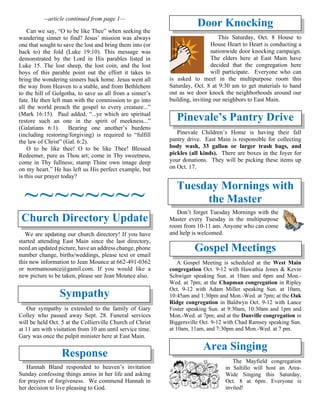 --article continued from page 1—
Can we say, “O to be like Thee” when seeking the
wandering sinner to find? Jesus’ mission was always
one that sought to save the lost and bring them into (or
back to) the fold (Luke 19:10). This message was
demonstrated by the Lord in His parables listed in
Luke 15. The lost sheep, the lost coin, and the lost
boys of this parable point out the effort it takes to
bring the wondering sinners back home. Jesus went all
the way from Heaven to a stable, and from Bethlehem
to the hill of Golgotha, to save us all from a sinner’s
fate. He then left man with the commission to go into
all the world preach the gospel to every creature...”
(Mark 16:15). Paul added, “...ye which are spiritual
restore such an one in the spirit of meekness...”
(Galatians 6:1). Bearing one another’s burdens
(including restoring/forgiving) is required to “fulfill
the law of Christ” (Gal. 6:2).
O to be like thee! O to be like Thee! Blessed
Redeemer, pure as Thou art; come in Thy sweetness,
come in Thy fullness; stamp Thine own image deep
on my heart.” He has left us His perfect example, but
is this our prayer today?
~~~~~~~~
Church Directory Update
We are updating our church directory! If you have
started attending East Main since the last directory,
need an updated picture, have an address change, phone
number change, births/weddings, please text or email
this new information to Jean Mounce at 662-491-0362
or normamounce@gamil.com. If you would like a
new picture to be taken, please see Jean Mounce also.
Sympathy
Our sympathy is extended to the family of Gary
Colley who passed away Sept. 28. Funeral services
will be held Oct. 5 at the Collierville Church of Christ
at 11 am with visitation from 10 am until service time.
Gary was once the pulpit minister here at East Main.
Response
Hannah Bland responded to heaven’s invitation
Sunday confessing things amiss in her life and asking
for prayers of forgiveness. We commend Hannah in
her decision to live pleasing to God.
Door Knocking
This Saturday, Oct. 8 House to
House Heart to Heart is conducting a
nationwide door knocking campaign.
The elders here at East Main have
decided that the congregation here
will participate. Everyone who can
is asked to meet in the multipurpose room this
Saturday, Oct. 8 at 9:30 am to get materials to hand
out as we door knock the neighborhoods around our
building, inviting our neighbors to East Main.
Pinevale’s Pantry Drive
Pinevale Children’s Home is having their fall
pantry drive. East Main is responsible for collecting
body wash, 33 gallon or larger trash bags, and
pickles (all kinds). There are boxes in the foyer for
your donations. They will be picking these items up
on Oct. 17.
Tuesday Mornings with
the Master
Don’t forget Tuesday Mornings with the
Master every Tuesday in the multipurpose
room from 10-11 am. Anyone who can come
and help is welcomed.
Gospel Meetings
A Gospel Meeting is scheduled at the West Main
congregation Oct. 9-12 with Hawathia Jones & Kevin
Schwiger speaking Sun. at 10am and 6pm and Mon.-
Wed. at 7pm; at the Chapman congregation in Ripley
Oct. 9-12 with Adam Miller speaking Sun. at 10am,
10:45am and 1:30pm and Mon.-Wed. at 7pm; at the Oak
Ridge congregation in Baldwyn Oct. 9-12 with Lance
Foster speaking Sun. at 9:30am, 10:30am and 1pm and
Mon.-Wed. at 7pm; and at the Danville congregation in
Biggersville Oct. 9-12 with Chad Ramsey speaking Sun.
at 10am, 11am, and 7:30pm and Mon.-Wed. at 7 pm.
Area Singing
The Mayfield congregation
in Saltillo will host an Area-
Wide Singing this Saturday,
Oct. 8 at 6pm. Everyone is
invited!
 