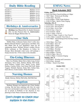 Daily Bible Reading
October 5..............................................Matthew 12-13
October 6..............................................Matthew 14-15
October 7..............................................Matthew 16-17
October 8..............................................Matthew 18-20
October 9..............................................Matthew 21-22
October 10............................................Matthew 23-24
October 11............................................Matthew 25-26
Birthdays & Anniversaries
Birthdays:Jace Mansel (Oct.5), Sandra Simmons
(Oct. 6), Ken Pearson (Oct. 9). Anniversaries:
Daniel & Maggie Morton (Oct. 9).
Our Sick
Debbie Duke, Catheryne Santos (Gee’s wife), Jacy
Raburn (Russell Deaton’s great-niece), and Mary Ann
Hitt (Mark Hitt & Lori Sheffield’s aunt) are all
undergoing chemo. Michael Wilson’s mother, Rivers
Wills, continues at The Meadows in Fulton for
therapy. Barry Kennedy’s dad, Larry, will undergo a
biopsy & tests Oct. 19 for a mass in his shoulder.
On-Going Illnesses
Mary Lou Walden, Bettye Davis, Betty Long, Evelyn
Thompson, Steve Kelly, Barbara Bishop, Bob Smith,
Doug Wallace, Frankie Estes, Shirley Lyons, Stella
Pittman, Caroline Willis, Carol Hood, Bill Goff, Sheba
Tuggers, Michelle Maclean, Ricky Britt, Nathan Hale,
Dawn Brown, Freida Gardner, Willie Bob Gates
Nursing Homes
Randy Attaway, Shirley McCarthy, Bob McClure
Baptism
Ruthann Morgan was baptized into Christ Sunday
evening. She has been studying with Alex for some
time now and decided to put Christ on in baptism. We
are so proud of Ruthann in her decision to live
pleasing to God. Please welcome her to East Main.
Don’t forget to check your
mailbox in the foyer!
EMYG News
Rush Schedule 2022
Friday, Oct. 7
o Leave East Main Church building at 4:30pm
o 7:00-7:30pm - Welcome & Worship
o 7:30-8:15pm - Keynote
o 8:30-10:00pm - Friday Night Madness
o 10:00-10:30pm - Sports Center Singing
Saturday, Oct. 8
o 8:30-8:45am - Morning Show
o 8:45-9:15am - Devotional #1
o 9:15-9:30am - Go to Class
o 9:30-10:15am - Class #1
o 10:15-10:45am - Break
o 10:45-11:30am - Class #2
o 11:30am-12:30pm - Lunch A / Free Time B
o 12:30-1:30pm - Lunch B / Free Time A
o 1:30-3:00pm - Speed Dating & Pass the Pigs Tourna-
ment
o 3:00-4:30pm - Free Time
o 4:30-5:00pm - Devo #2
o 5:00-6:30pm - Dinner
o 6:00-7:30pm - Fall Festival
o 7:30-8:00pm - Worship
o 8:00-8:45pm - Keynote
o 9:00-10:00pm - Unwind
o 10:00-10:30pm - Devo #3
o 10:30-11:00pm - Commons Singing
Sunday, Oct. 9
o 8:30-9:00am - Worship and Communion
o 9:00-9:45am - Keynote
o 10:00am – Head to East Main
 
