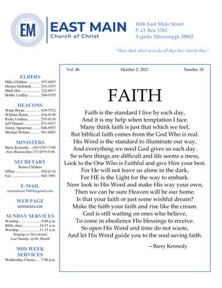 4
--article continued from page 1—
Are we confident that our light is bright
Vol. 46 October 5, 2021 Number 38
FAITH
Faith is the standard I live by each day,
And it is my help when temptation I face.
Many think faith is just that which we feel,
But biblical faith comes from the God Who is real.
His Word is the standard to illuminate our way,
And everything we need God gives us each day.
So when things are difficult and life seems a mess,
Look to the One Who is Faithful and give Him your best.
For He will not leave us alone in the dark,
For HE is the Light for the way to embark.
Now look to His Word and make His way your own,
Then we can be sure Heaven will be our home.
Is that your faith or just some wishful dream?
Make the faith your faith and rise like the cream.
God is still waiting on ones who believe,
To come in obedience His blessings to receive.
So open His Word and time do not waste,
And let His Word guide you to the soul saving faith.
—Barry Kennedy
ELDERS
Mike Childers ............. 397-6453
Dennis Hallmark......... 255-5557
Mark Hitt .................... 322-0917
Bobby Lindley ............ 260-9193
DEACONS
Wade Bryan ................ 419-5552
William Harris ............ 416-8149
Ricky Lindsey............. 255-8136
Jeff Mansel.................. 871-0357
Jimmy Spearman ........ 840-8957
Michael Wilson........... 891-0891
MINISTERS
Barry Kennedy....(931)787-7108
Alex Blackwelder (731)879-9196
SECRETARY
Renee Childers
Office.......................... 842-6116
Fax .............................. 842-7091
E-MAIL
eastmaincoc38804@gmail.com
WEB PAGE
eastmaincoc.com
SUNDAY SERVICES
Worship........................9:00 a.m.
Bible class..................10:15 a.m.
Worship......................11:15 a.m.
Singing or Devotional
Last Sunday of the Month
MID-WEEK
SERVICES
Wednesday Classes......7:00 p.m.
1606 East Main Street
P. O. Box 1761
Tupelo, Mississippi 38802
“Thou shalt observe to do all that they inform thee”
(Deut. 17:10)
 