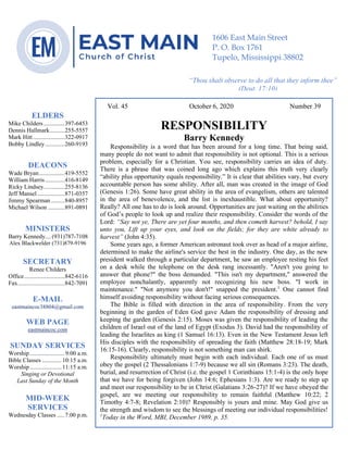 4
Vol. 45 October 6, 2020 Number 39
RESPONSIBILITY
Barry Kennedy
Responsibility is a word that has been around for a long time. That being said,
many people do not want to admit that responsibility is not optional. This is a serious
problem, especially for a Christian. You see, responsibility carries an idea of duty.
There is a phrase that was coined long ago which explains this truth very clearly
“ability plus opportunity equals responsibility.” It is clear that abilities vary, but every
accountable person has some ability. After all, man was created in the image of God
(Genesis 1:26). Some have great ability in the area of evangelism, others are talented
in the area of benevolence, and the list is inexhaustible. What about opportunity?
Really? All one has to do is look around. Opportunities are just waiting on the abilities
of God’s people to look up and realize their responsibility. Consider the words of the
Lord: “Say not ye, There are yet four months, and then cometh harvest? behold, I say
unto you, Lift up your eyes, and look on the fields; for they are white already to
harvest” (John 4:35).
Some years ago, a former American astronaut took over as head of a major airline,
determined to make the airline's service the best in the industry. One day, as the new
president walked through a particular department, he saw an employee resting his feet
on a desk while the telephone on the desk rang incessantly. "Aren't you going to
answer that phone?" the boss demanded. "This isn't my department," answered the
employee nonchalantly, apparently not recognizing his new boss. "I work in
maintenance." "Not anymore you don't!" snapped the president.1
One cannot find
himself avoiding responsibility without facing serious consequences.
The Bible is filled with direction in the area of responsibility. From the very
beginning in the garden of Eden God gave Adam the responsibility of dressing and
keeping the garden (Genesis 2:15). Moses was given the responsibility of leading the
children of Israel out of the land of Egypt (Exodus 3). David had the responsibility of
leading the Israelites as king (1 Samuel 16:13). Even in the New Testament Jesus left
His disciples with the responsibility of spreading the faith (Matthew 28:18-19; Mark
16:15-16). Clearly, responsibility is not something man can shirk.
Responsibility ultimately must begin with each individual. Each one of us must
obey the gospel (2 Thessalonians 1:7-9) because we all sin (Romans 3:23). The death,
burial, and resurrection of Christ (i.e. the gospel 1 Corinthians 15:1-4) is the only hope
that we have for being forgiven (John 14:6; Ephesians 1:3). Are we ready to step up
and meet our responsibility to be in Christ (Galatians 3:26-27)? If we have obeyed the
gospel, are we meeting our responsibility to remain faithful (Matthew 10:22; 2
Timothy 4:7-8; Revelation 2:10)? Responsibly is yours and mine. May God give us
the strength and wisdom to see the blessings of meeting our individual responsibilities!
1
Today in the Word, MBI, December 1989, p. 35.
ELDERS
Mike Childers..............397-6453
Dennis Hallmark..........255-5557
Mark Hitt.....................322-0917
Bobby Lindley.............260-9193
DEACONS
Wade Bryan.................419-5552
William Harris.............416-8149
Ricky Lindsey..............255-8136
Jeff Mansel ..................871-0357
Jimmy Spearman .........840-8957
Michael Wilson ...........891-0891
MINISTERS
Barry Kennedy....(931)787-7108
Alex Blackwelder (731)879-9196
SECRETARY
Renee Childers
Office...........................842-6116
Fax...............................842-7091
E-MAIL
eastmaincoc38804@gmail.com
WEB PAGE
eastmaincoc.com
SUNDAY SERVICES
Worship .......................9:00 a.m.
Bible Classes .............10:15 a.m.
Worship .....................11:15 a.m.
Singing or Devotional
Last Sunday of the Month
MID-WEEK
SERVICES
Wednesday Classes .....7:00 p.m.
1606 East Main Street
P. O. Box 1761
Tupelo, Mississippi 38802
“Thou shalt observe to do all that they inform thee”
(Deut. 17:10)
 
