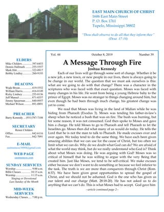 4
Vol. 44 October 8, 2019 Number 39
A Message Through Fire
Joshua Kennedy
Each of our lives will go through some sort of change. Whether it be
a new job, a new town, or new people in our lives, there is always going to
be change in our world. The question that we must ask ourselves is this:
what are we going to do with that change? There was a character in the
scriptures who was faced with that exact question. Moses was faced with
many changes in his life. He went from being a young Hebrew baby to the
prince of Egypt. Moses was no stranger to things changing around him, but
even though he had been through much change, his greatest change was
yet to come.
We read that Moses was living in the land of Midian while he was
hiding from Pharaoh (Exodus 3). Moses was tending his father-in-law’s
sheep when he noticed a bush that was on fire. The bush was burning, but
for some reason, it was not consumed. God then spoke to Moses and gave
him a charge. He told Moses to go to Pharaoh and tell Pharaoh to let the
Israelites go. Moses then did what many of us would do today. He tells the
Lord that he is not the man to talk to Pharaoh. He made excuses over and
over again. We today tend to do the same thing. We have each been given
amazing abilities that we can use for the cause of Christ, but too often we
limit what we can do. Why do we doubt what God can do? We are afraid of
what the world may think, but do we really understand who God is? Think
about what Moses was doing. He was arguing with God! Moses was so
critical of himself that he was willing to argue with the very Being that
created him. Just like Moses, we tend to be self-critical. We make excuses
either because we don’t want to do something or because we feel inferior to
the task. The truth is we are more than conquerors through Christ (Rom.
8:37). We have been given great opportunities to spread the gospel of
Christ, and we should not be ashamed. God is the one who has given us
our talent and our charge (Matt. 28:18-20). He has not asked us to do
anything that we can’t do. This is what Moses had to accept. God gave him
--article continued page 2--
ELDERS
Mike Childers..............397-6453
Dennis Hallmark .........255-5557
Mark Hitt.....................322-0917
Bobby Lindley.............260-9193
DEACONS
Wade Bryan.................419-5552
William Harris.............416-8149
Ricky Lindsey .............255-8136
Jeff Mansel..................871-0357
Jimmy Spearman.........840-8957
Michael Wilson ...........891-0891
PREACHER
Barry Kennedy ... (931)787-7108
SECRETARY
Renee Childers
Office...........................842-6116
Fax...............................842-7091
E-MAIL
eastmaincoc38804@gmail.com
WEB PAGE
eastmaincoc.com
SUNDAY SERVICES
Worship....................... 9:00 a.m.
Bible Classes............. 10:15 a.m.
Worship..................... 11:15 a.m.
Singing or Devotional
Last Sunday of the Month
MID-WEEK
SERVICES
Wednesday Classes .....7:00 p.m.
EAST MAIN CHURCH OF CHRIST
1606 East Main Street
P. O. Box 1761
Tupelo, Mississippi 38802
“Thou shalt observe to do all that they inform thee”
(Deut. 17:10)
 