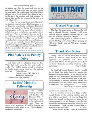--article continued from page 1--
the charge, gave him the means, and gave him the
opportunity. We know that later on, Moses became
the great leader that Israel needed. He led the children
of Israel out of Egypt, through the wilderness, and to
the border of the promised land. God protected His
people then, and He has promised to be with us as
well (Matt. 6:33).
Now I’m not saying this is easy. The devil’s
most potent weapon is doubt. Doubt can cause us to
do things that we ordinarily wouldn’t do. The truth is
doubt is just another way that the devil uses our own
feelings against us. No one wants to be an outsider or
to be looked at as weird, but we must realize who we
really serve. There is nothing that the world can do to
us. God has promised us a home in heaven with Him
if we do His will (John 14:2). The world can do all it
wants, but that is our reward. Let us never be ashamed
of who we serve and who we are. It took a message
through fire to convince Moses to go to Pharaoh; let
us be convinced by the sacrifice of our Lord. May we
all strive to give others this same hope.
~~~~~~~~~~~~~~~~~~~~~
Pine Vale’s Fall Pantry
Drive
East Main will be collecting items for Pine
Vale’s fall pantry drive for the next couple of
weeks. They will be sending a truck by sometime
in October to pick these items up. Our assigned
items are: Toilet Cleaner
Spaghetti sauce (NO glass jars)
Disposable plates/cups
Thanks so much for your help!
Ladies’ Monthly
Fellowship
The ladies’
monthly fellowship
will be held this
Thursday, Oct. 10
beginning at 6 p.m.
in the multipurpose
room. Please eat
supper before you come. We will be listening and
discussing the first lesson in our “Digging Deeper”
books by Cindy Colley.
Gospel Meetings
The Danville congregation in Biggersville will
host a Gospel Meeting October 13-15 with
Jameson Steward speaking Sunday night at 7:30
p.m. and Monday-Tuesday at 7:00 p.m.
The Tilden congregation in Fulton will host a
Gospel Meeting with Jimmy Bates speaking at
1:00 p.m. Sunday and at 7:00 p.m. Monday-
Wednesday.
Thank You Notes
During a time like this we realize how much our
friends & relatives really mean to us. Your
expression of sympathy will always be
remembered. Thanks for the prayers, cards, food
and flowers during the loss of my loved one. All is
appreciated. Charles Barber
~~~~~~~~~~~~~~~~~~~~~~~~~~~~~~~~~~~~~~
On behalf of Laverne Raper’s family, I would
like to thank East Main church for opening the
doors & feeding our family. It was a great way to
honor my (our) grandmother and there is no place
she would have rather her family been at that time.
The outpouring of kindness shown to “Merna” (as
we called her) from her church family will forever
be appreciated. She loved you all! Love,
The Family of LaVerne Raper)
~~~~~~~~~~~~~~~~~~~~~~~~~~~~~~~~~~~~~~
Our East Main brothers & sisters,
It is not possible for us to even begin to offer
enough thanks for the amazing welcome you all
have offered our family. It was our hope that
during this gospel meeting that we could be an
encouragement to you all. Instead, we are leaving
here edified and stronger than when we arrived just
a few days ago. Thank you, dear brethren! God be
with you till we meet again. In Christ,
Scott, Melissa, Walker, Tanner & Hunter Cain
John Duke stationed in Long Beach, MS
Caleb Williams stationed in Iraq
Rob Cross & family stationed in South Korea
 