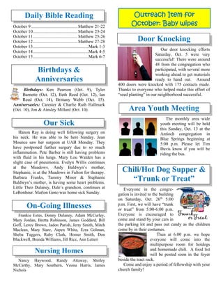 Daily Bible Reading
October 9...........................................Matthew 21-22
October 10.........................................Matthew 23-24
October 11.........................................Matthew 25-26
October 12.........................................Matthew 27-28
October 13...................................................Mark 1-3
October 14...................................................Mark 4-5
October 15...................................................Mark 6-7
Birthdays &
Anniversaries
Birthdays: Ken Pearson (Oct. 9), Tyler
Barnette (Oct. 12), Beth Reed (Oct. 12), Ian
Reed (Oct. 14), Brittany Webb (Oct. 15).
Anniversaries: Carester & Charlie Ruth Hallmark
(Oct. 10), Jon & Ainsley Millard (Oct. 10).
Our Sick
Hanon Ray is doing well following surgery on
his neck. He was able to be here Sunday. Jean
Mounce saw her surgeon at UAB Monday. They
have postponed further surgery due to so much
inflammation. Pete Barber is still having problems
with fluid in his lungs. Mary Lou Walden has a
slight case of pneumonia. Evelyn Willis continues
at the Meadows. Andy Baldwyn’s mother,
Stephanie, is at the Meadows in Fulton for therapy.
Barbara Franks, Tammy Minor & Stephanie
Baldwyn’s mother, is having some heart problems.
Little Theo Dulaney, Dale’s grandson, continues at
LeBonheur. Marlon Geno was home sick Sunday.

On-Going Illnesses
Frankie Estes, Donny Dulaney, Adam McCurley,
Mary Jordan, Bretta Robinson, James Goddard, Bill
Goff, Leroy Brown, Jadon Parish, Jerry Smith, Mitch
Maclean, Mary Starz, Aspen White, Ezra Golman,
Sheba Tuggers, Ruby Clark, Homer Smith, Don
Blackwell, Brenda Williams, Jill Rice, Ann Letteri
Nursing Homes
Nancy Haywood, Randy Attaway, Shirley
McCarthy, Mary Southern, Veona Harris, James
Nichols
Door Knocking
Our door knocking efforts
Saturday, Oct. 5 were very
successful! There were around
48 from the congregation who
participated, with several more
working ahead to get materials
ready to hand out. Around
400 doors were knocked with 175 contacts made.
Thanks to everyone who helped make this effort of
“seed planting” in our neighborhood successful.
Area Youth Meeting
The monthly area wide
youth meeting will be held
this Sunday, Oct. 13 at the
Antioch congregation in
Blue Springs beginning at
5:00 p.m. Please let Tim
Davis know if you will be
riding the bus.
Chili/Hot Dog Supper &
“Trunk or Treat”
Everyone in the congre-
gation is invited to the building
on Saturday, Oct. 26th
5:00
p.m. First, we will have “trunk
or treat” from 5:00-6:00 p.m.
Everyone is encouraged to
come and stand by your cars in
the parking lot and pass out candy as the children
come by in their costumes.
Then at 6:00 p.m. we hope
everyone will come into the
multipurpose room for hotdogs
and homemade chili. A food list
will be posted soon in the foyer
beside the tract rack.
Come and enjoy a period of fellowship with your
church family!
Outreach Item for
October: Baby wipes
 