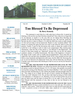 4
Hugh Vol. 43 October 9, 2018 Number 40
Too Blessed To Be Depressed
By Barry Kennedy
This statement is used often by a talk radio host in Knoxville. It started me
thinking, is this not the way that Christians should feel? How often do we forget that
we are blessed, or maybe it is the case that we are taking those blessings for
granted? We like the blessings but often forget the costs. We want the “good life”
but lack the drive it takes to obtain it. It is like the child who wants to make straight
A’s but will not study or do his homework. Maybe it is the “would be athlete” who
dreams of winning the game but does not want to put forth the effort to train and
practice. Finally, it may be like the person who wants to obtain the wealth of this
world but is not willing to work in order to be compensated. Why mention these
illustrations, when the title of this article is “Too Blessed To Be Depressed?” The
answer is that many people are “depressed” because they are not the star athlete,
academic scholar, or wealthy businessman. The idea is that happiness is bound in
the things of this world, such as wealth and accomplishments. Jesus came that we
might have life and that more abundantly (John 10:10). Jesus pointed out how that
thieves cause heartache and depression with many, but He offers life. Knowing this,
are we not too blessed to be depressed? Some may still not think they are blessed.
Consider some observations that should prove that we are (or can be) too blessed to
be depressed.
WE ARE TOO BLESSED TO BE DEPRESSED BECAUSE OF THE
REMISSION OF SINS. Abraham was offered the promise that though his lineage
all nations would be blessed (Genesis 12:1-3). Of course, this promise (covenant)
involved the coming of the Messiah, Jesus the Christ (Matthew 1:1ff). Jesus brought
about the hope and blessing of a life without the burden and pain brought about by
sin. “The wages of sin is death; but the gift of God is eternal life through Jesus
Christ our Lord” (Romans 6:23). We can have that hope by being in Christ (John
3:16; Ephesians 1:3; Romans 6:3, 4). Therefore, if we are in Christ all the sins of our
past are taken away and the hope of eternal life is in our sight. If you and I have
been blessed with the remission of sins, then in fact we are too blessed to be
depressed.
WE ARE TOO BLESSED TO BE DEPRESSED BECAUSE OF THE VALUE
OF OUR SOULS. We have a system introduced to us at a very early age. This system is
called the “value system.” Think about how many times we make decisions based upon the
“value” we perceive an item to be worth. Sadly, many people are in a state of feeling
--article continued on page 2--
ELDERS
Mike Childers..............397-6453
Dennis Hallmark .........255-5557
Mark Hitt.....................322-0917
Bobby Lindley.............260-9193
DEACONS
Wade Bryan.................419-5552
William Harris.............416-8149
Ricky Lindsey .............255-8136
Jeff Mansel..................871-0357
Jimmy Spearman.........840-8957
Michael Wilson ...........891-0891
PREACHER
Barry Kennedy ... (931)787-7108
SECRETARY
Renee Childers
Office...........................842-6116
Fax...............................842-7091
E-MAIL
eastmaincoc38804@gmail.com
WEB PAGE
eastmaincoc.com
SUNDAY SERVICES
Worship....................... 9:00 a.m.
Bible Classes............. 10:15 a.m.
Worship..................... 11:15 a.m.
Singing or Devotional
Last Sunday of the Month
MID-WEEK
SERVICES
Wednesday Classes .....7:00 p.m.
EAST MAIN CHURCH OF CHRIST
1606 East Main Street
P. O. Box 1761
Tupelo, Mississippi 38802
“Thou shalt observe to do all that they inform thee”
(Deut. 17:10)
 