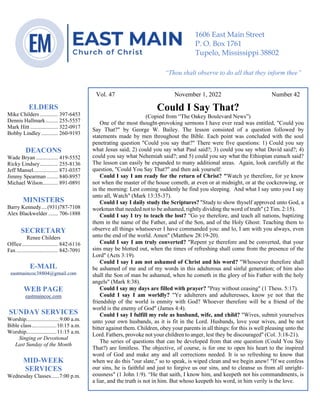 0………. 4
--article continued from page 1—
Vol. 47 November 1, 2022 Number 42
Could I Say That?
(Copied from “The Oakey Boulevard News”)
One of the most thought-provoking sermons I have ever read was entitled, "Could you
Say That?" by George W. Bailey. The lesson consisted of a question followed by
statements made by men throughout the Bible. Each point was concluded with the soul
penetrating question "Could you say that?" There were five questions: 1) Could you say
what Jesus said; 2) could you say what Paul said?; 3) could you say what David said?; 4)
could you say what Nehemiah said?; and 5) could you say what the Ethiopian eunuch said?
The lesson can easily be expanded to many additional areas. Again, look carefully at the
question, "Could You Say That?" and then ask yourself:
Could I say I am ready for the return of Christ? "Watch ye therefore, for ye know
not when the master of the house cometh, at even or at midnight, or at the cockcrowing, or
in the morning: Lest coming suddenly he find you sleeping. And what I say unto you I say
unto all, Watch" (Mark 13:35-37).
Could I say I daily study the Scriptures? "Study to show thyself approved unto God, a
workman that needed not to be ashamed, rightly dividing the word of truth" (2 Tim. 2:15).
Could I say I try to teach the lost? "Go ye therefore, and teach all nations, baptizing
them in the name of the Father, and of the Son, and of the Holy Ghost: Teaching them to
observe all things whatsoever I have commanded you: and lo, I am with you always, even
unto the end of the world. Amen" (Matthew 28:19-20).
Could I say I am truly converted? "Repent ye therefore and be converted, that your
sins may be blotted out, when the times of refreshing shall come from the presence of the
Lord" (Acts 3:19).
Could I say I am not ashamed of Christ and his word? "Whosoever therefore shall
be ashamed of me and of my words in this adulterous and sinful generation; of him also
shall the Son of man be ashamed, when he cometh in the glory of his Father with the holy
angels" (Mark 8:38).
Could I say my days are filled with prayer? "Pray without ceasing" (1 Thess. 5:17).
Could I say I am worldly? "Ye adulterers and adulteresses, know ye not that the
friendship of the world is enmity with God? Whoever therefore will be a friend of the
world is the enemy of God" (James 4:4).
Could I say I fulfill my role as husband, wife, and child? "Wives, submit yourselves
unto your own husbands, as it is fit in the Lord. Husbands, love your wives, and be not
bitter against them. Children, obey your parents in all things: for this is well pleasing unto the
Lord.Fathers, provoke not your children to anger, lest they be discouraged" (Col. 3:18-21).
The series of questions that can be developed from that one question (Could You Say
That?) are limitless. The objective, of course, is for one to open his heart to the inspired
word of God and make any and all corrections needed. It is so refreshing to know that
when we do this "our slate," so to speak, is wiped clean and we begin anew! "If we confess
our sins, he is faithful and just to forgive us our sins, and to cleanse us from all unright-
eousness" (1 John 1:9). “He that saith, I know him, and keepeth not his commandments, is
a liar, and the truth is not in him. But whoso keepeth his word, in him verily is the love.
ELDERS
Mike Childers ............. 397-6453
Dennis Hallmark......... 255-5557
Mark Hitt .................... 322-0917
Bobby Lindley ............ 260-9193
DEACONS
Wade Bryan ................ 419-5552
Ricky Lindsey............. 255-8136
Jeff Mansel.................. 871-0357
Jimmy Spearman ........ 840-8957
Michael Wilson........... 891-0891
MINISTERS
Barry Kennedy....(931)787-7108
Alex Blackwelder ....... 706-1888
SECRETARY
Renee Childers
Office.......................... 842-6116
Fax .............................. 842-7091
E-MAIL
eastmaincoc38804@gmail.com
WEB PAGE
eastmaincoc.com
SUNDAY SERVICES
Worship........................9:00 a.m.
Bible class..................10:15 a.m.
Worship......................11:15 a.m.
Singing or Devotional
Last Sunday of the Month
MID-WEEK
SERVICES
Wednesday Classes......7:00 p.m.
1606 East Main Street
P. O. Box 1761
Tupelo, Mississippi 38802
“Thou shalt observe to do all that they inform thee”
(Deut. 17:10)
 