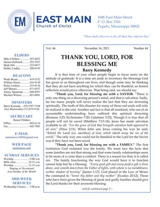 0………. 4
--article continued from page 1—
Are we confident that our light is bright
Vol. 46 November 16, 2021 Number 44
THANK YOU, LORD, FOR
BLESSING ME
Barry Kennedy
It is that time of year when people begin to focus more on the
attitude of gratitude. It is a time set aside to inventory the blessings God
has given to us throughout our lives, and though some may be thinking
that they do not have anything for which they can be thankful, an honest
reflection would prove otherwise. That being said, we should say:
“Thank you, Lord, for blessing me with a SAVIOR. “There is
only one thing on a drowning person’s mind, and that is salvation. Sadly,
far too many people will never realize the fact that they are drowning
spiritually. The truth of this disaster for many of those sad souls will only
be realized in the end. Another sad fact is that all mankind, who are of an
accountable understanding have suffered this spiritual drowning
(Romans 3:23; Ecclesiastes 7:20; Galatians 3:22). Though it is true that all
people will not be saved (Matthew 7:13-14), Jesus has made salvation
available to all. “For the grace of God that bringeth salvation hath appeared to
all men” (Titus 2:11). When John saw Jesus coming his way he said,
“Behold the Lamb (i.e. sacrifice) of God, which taketh away the sin of the
world.” The only way one could not be thankful to the Lord for the Savior
was if they have not been saved.
“Thank you, Lord, for blessing me with a FAMILY.” The first
institution God ordained was the family. We must face the facts that
some families are not that strong and that some family relationships seem
to be more of a curse than a comfort. There is a reason for that; it is called
sin. The family functioning the way God would have it to function
cannot help but be a blessing. “Every good gift and every perfect gift is from
above, and cometh down from the Father of lights, with whom is no variableness,
neither shadow of turning” (James 1:17). God placed in the Law of Moses
the command to “honor thy father and thy mother” (Exodus 20:12). Those
who have been given the blessing of great and godly families should give
the Lord thanks for their awesome blessing.
--article continued page 2—
ELDERS
Mike Childers ............. 397-6453
Dennis Hallmark......... 255-5557
Mark Hitt .................... 322-0917
Bobby Lindley ............ 260-9193
DEACONS
Wade Bryan ................ 419-5552
William Harris ............ 416-8149
Ricky Lindsey............. 255-8136
Jeff Mansel.................. 871-0357
Jimmy Spearman ........ 840-8957
Michael Wilson........... 891-0891
MINISTERS
Barry Kennedy....(931)787-7108
Alex Blackwelder (731)879-9196
SECRETARY
Renee Childers
Office.......................... 842-6116
Fax .............................. 842-7091
E-MAIL
eastmaincoc38804@gmail.com
WEB PAGE
eastmaincoc.com
SUNDAY SERVICES
Worship........................9:00 a.m.
Bible class..................10:15 a.m.
Worship......................11:15 a.m.
Singing or Devotional
Last Sunday of the Month
MID-WEEK
SERVICES
Wednesday Classes......7:00 p.m.
1606 East Main Street
P. O. Box 1761
Tupelo, Mississippi 38802
“Thou shalt observe to do all that they inform thee”
(Deut. 17:10)
 