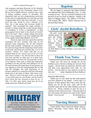 --article continued from page 1—
with arrogance and pride (Proverbs 16:18). Humility
is a characteristic of true Christianity (James 4:10).
We are not to belittle however, ourselves into a state
of feeling worthless, useless, or discarded. This
disposition leads one into compromising convictions
for the sake of companionship. It is true that we need
companionship, but in what way? God said, “It is not
good that man should be alone” (Genesis 2:18).
True, but is that saying that everyone should be
married? Paul encouraged the single members in
Corinth to remain single due to their present distress
(1 Corinthians 7). Is this a contradiction? Is Paul
going against God in letter to the church in Corinth?
Not in the least! Paul is simply stating that having
God as your companion is far more needed than that
of any earthly relationship (Matthew 10:32-39).
There are many more true needs that could be
mentioned, but let’s consider what may be the
principle need, forgiveness. We all find ourselves
having weak moments. Temptations are everywhere!
We need not forget that the temptations which torture
us the most, stem from our own lusts that “war in our
members” (James 4:1). James said that we are
tempted when we are “drawn away of our own lusts
and enticed” (James 1:14). The fact that we have our
own lusts and that we often give in to those lusts,
should remind us to know the real need that we have
to be forgiven. Jesus came to make that forgiveness
available to all who will obey Him (Hebrews 5:8, 9).
We need salvation (the forgiveness of sin) because our
sins separate us from the companionship that we had
with the Almighty. We need forgiveness of sin
because without it we cannot have the true self-esteem
found only in the body of Christ. John wrote it this
way, “But if we walk in the light, as He is in the light,
we have fellowship one with another, and the blood of
Jesus Christ His Son cleanseth us from all sin” (1
John 1:7). This verse clearly states how all of our
needs can be met. What do you need?
~~~~~~~~~~~~~~~~~
Baptism
We are happy to announce that Daniel Morton
was baptized into Christ Wednesday, Nov. 11, after
evening services. We are so proud of Daniel in his
decision to put on Christ in baptism. Daniel is the
fiancé of Maggie Minor. His address is 879 Hwy.
334, Oxford, MS 38655. Please welcome him to
the East Main family.
Girls’ Joyful Rebellion
The girls’ joyful
rebellion group will
meet this Sunday,
Nov. 22 at 4:00
p.m. at Emily
Williams’ home to
make Christmas
ornaments. Please
see Beth Reed or Emily Williams if you need more
information.
Thank You Notes
Thank you will never be enough for all the
kindness you’ve shown us during my recovery from
surgery. All the food was delicious, and the cards
and gifts were appreciated more than we can
convey. You all mean so very much to us and we
love you! Andy, Stephanie & Drew Baldwyn
~~~~~~~~~~~~~~~~~~~~~~~~~~~~~~~~~
Dear East Main family,
Thank you so very much for the many prayers
you have offered on my behalf. I know that it is
because of these prayers that I have come this far.
Thank you for all the texts, calls, and all the
beautiful cards and all the other kindness you have
shown me. Please continue to pray for me as I
continue on the road to recovery. I pray the spirit of
love and caring will always be a part of this church
family. I love you all. In Christian love,
Judy Bates
Nursing Homes
Evelyn Willis, Nancy Haywood, Randy Attaway,
Shirley McCarthy, Veona Harris, Bob & Clara
McClure
John Duke stationed in Gulfport, MS
Caleb Williams stationed in Quantico, VA
Rob Cross & family stationed in South Korea
Ty Nichols stationed in Germany
 